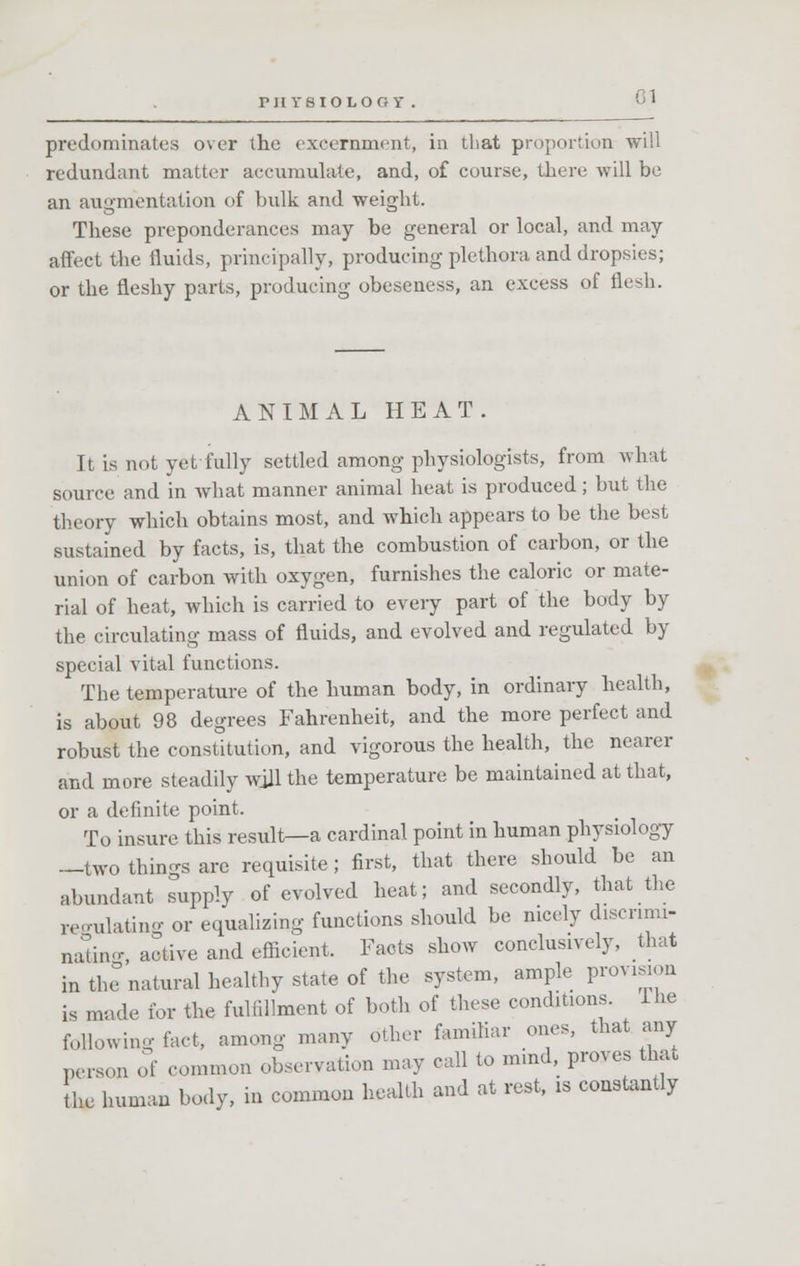 PHVBIOLOOl' predominates over the excernment, in that proportion will redundant matter accumulate, and, of course, there will be an augmentation of bulk and weight. These preponderances may be general or local, and may- affect the fluids, principally, producing plethora and dropsies; or the fleshy parts, producing obeseness, an excess of flesh. ANIMAL HEAT. Tt is not yet-fully settled among physiologists, from what source and in what manner animal heat is produced; but the theory which obtains most, and which appears to be the best sustained by facts, is, that the combustion of carbon, or the union of carbon with oxygen, furnishes the caloric or mate- rial of heat, which is carried to every part of the body by the circulating mass of fluids, and evolved and regulated by special vital functions. The temperature of the human body, in ordinary health, is about 98 degrees Fahrenheit, and the more perfect and robust the constitution, and vigorous the health, the nearer and more steadily will the temperature be maintained at that, or a definite point. To insure this result—a cardinal point in human physiology —two things are requisite; first, that there should be an abundant supply of evolved heat; and secondly, that the regulating or equalizing functions should be nicely discrimi- nating, active and efficient, Facts show conclusively, that in the natural healthy state of the system, ample provision is made for the fulfillment of both of these conditions. Ihe foHowing fact, among many other familiar ones, that any person of common observation may call to mind, proves that the human body, in common health and at rest, is constantly