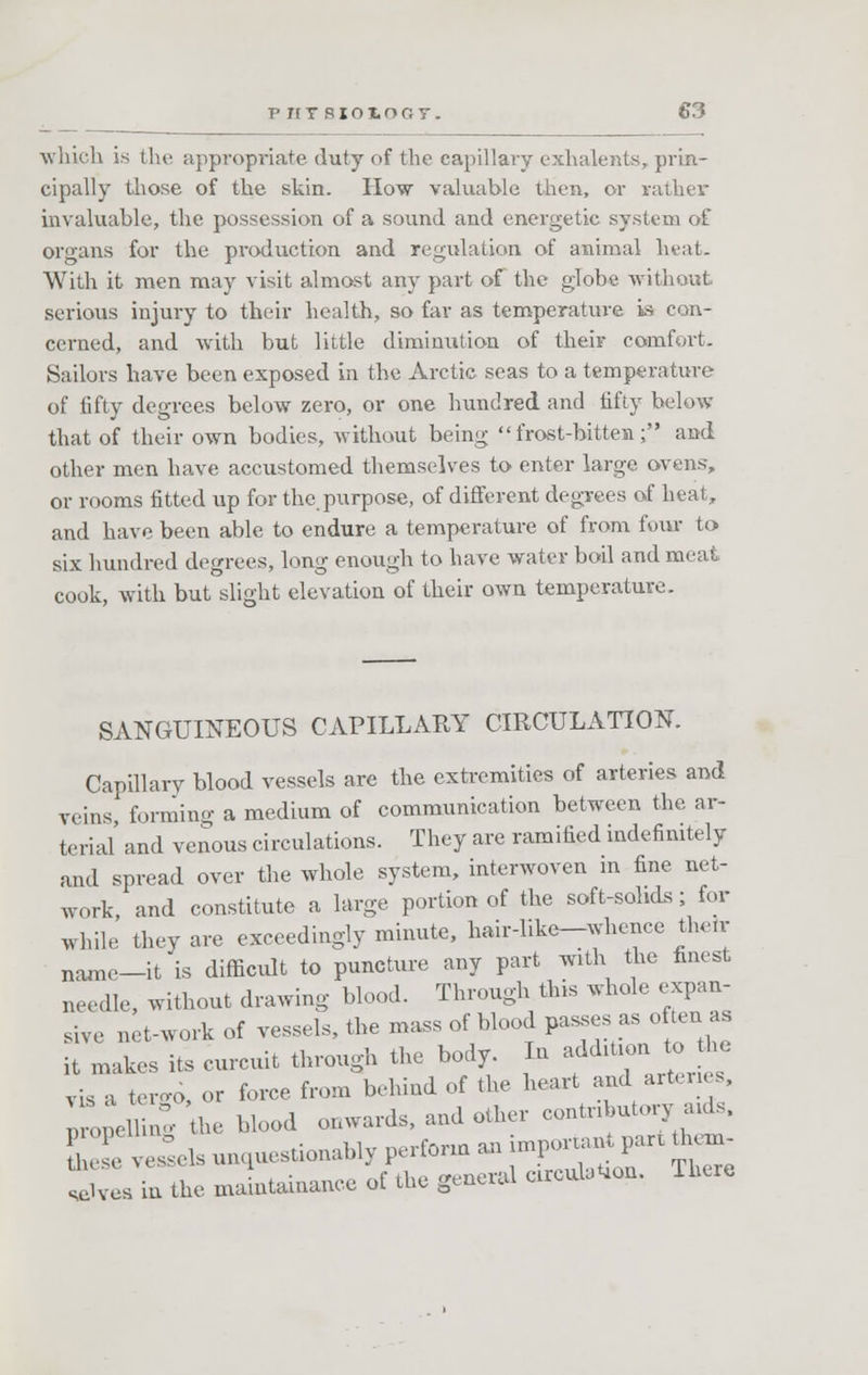 which is tin' appropriate duty of the capillary exhalents, prin- cipally those of the skin. How valuable then, or rather invaluable, the possession of a sound and energetic system of organs for the production and regulation of animal heat. With it men may visit almost any part of the globe -without serious injury to their health, so far as temperature is con- cerned, and with but little diminution of their comfort. Sailors have been exposed in the Arctic seas to a temperature of fifty degrees below zero, or one hundred and fifty below that of their own bodies, without being frost-bitten; and other men have accustomed themselves to enter large ovens, or rooms fitted up for the.purpose, of different degrees of heat, and have been able to endure a temperature of from four to six hundred degrees, long enough to have water boil and meat cook, with but slight elevation of their own temperature. SANGUINEOUS CAPILLARY CIRCULATION. Capillary blood vessels are the extremities of arteries and veins forming a medium of communication between the ar- terial' and venous circulations. They are ramified indefinitely and spread over the whole system, interwoven in fine net- work and constitute a large portion of the soft-solids; for while they are exceedingly minute, hair-like—whence thehr name-it is difficult to puncture any part with the finest needle, without drawing blood. Through this whole expan- sive net-work of vessels, the mass of blood passes as of ten as it makes its curcuit through the body. In addition to the vis a tergo, or force from behind of the heart and arteries, ^pelHng the blood onwards, and other contributory aids, i:i tasks questionably perforin an j-P—- ^ selves in the maintenance of the general circuit. Ihere