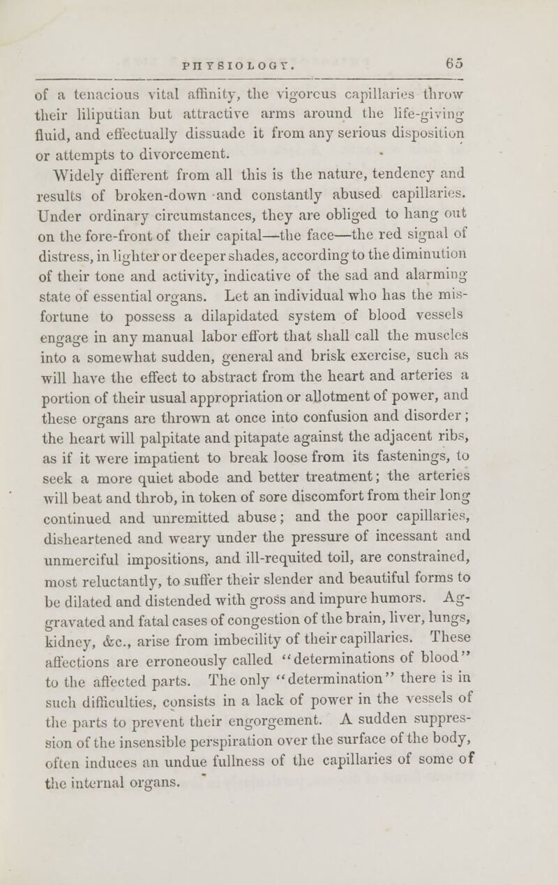 of a tenacious vital affinity, the vigorous capillaries throw their liliputian but attractive arms around the life-giving- fluid, and effectually dissuade it from any serious disposition or attempts to divorcement. Widely different from all this is the nature, tendency and results of broken-down and constantly abused capillaries. Under ordinary circumstances, they are obliged to hang out on the fore-front of their capital—the face—the red signal of distress, in lighter or deeper shades, according to the diminution of their tone and activity, indicative of the sad and alarming state of essential organs. Let an individual who has the mis- fortune to possess a dilapidated system of blood vessels engage in any manual labor effort that shall call the muscles into a somewhat sudden, general and brisk exercise, such as will have the effect to abstract from the heart and arteries a portion of their usual appropriation or allotment of power, and these organs are thrown at once into confusion and disorder; the heart will palpitate and pitapate against the adjacent ribs, as if it were impatient to break loose from its fastenings, to seek a more quiet abode and better treatment; the arteries will beat and throb, in token of sore discomfort from their long continued and unremitted abuse; and the poor capillaries, disheartened and weary under the pressure of incessant and unmerciful impositions, and ill-requited toil, are constrained, most reluctantly, to suffer their slender and beautiful forms to be dilated and distended with gross and impure humors. Ag- gravated and fatal cases of congestion of the brain, liver, lungs, kidney, &c, arise from imbecility of their capillaries. These affections are erroneously called determinations of blood to the affected parts. The only determination there is in such difficulties, consists in a lack of power in the vessels of the parts to prevent their engorgement. A sudden suppres- sion of the insensible perspiration over the surface of the body, often induces an undue fullness of the capillaries of some of the internal organs.