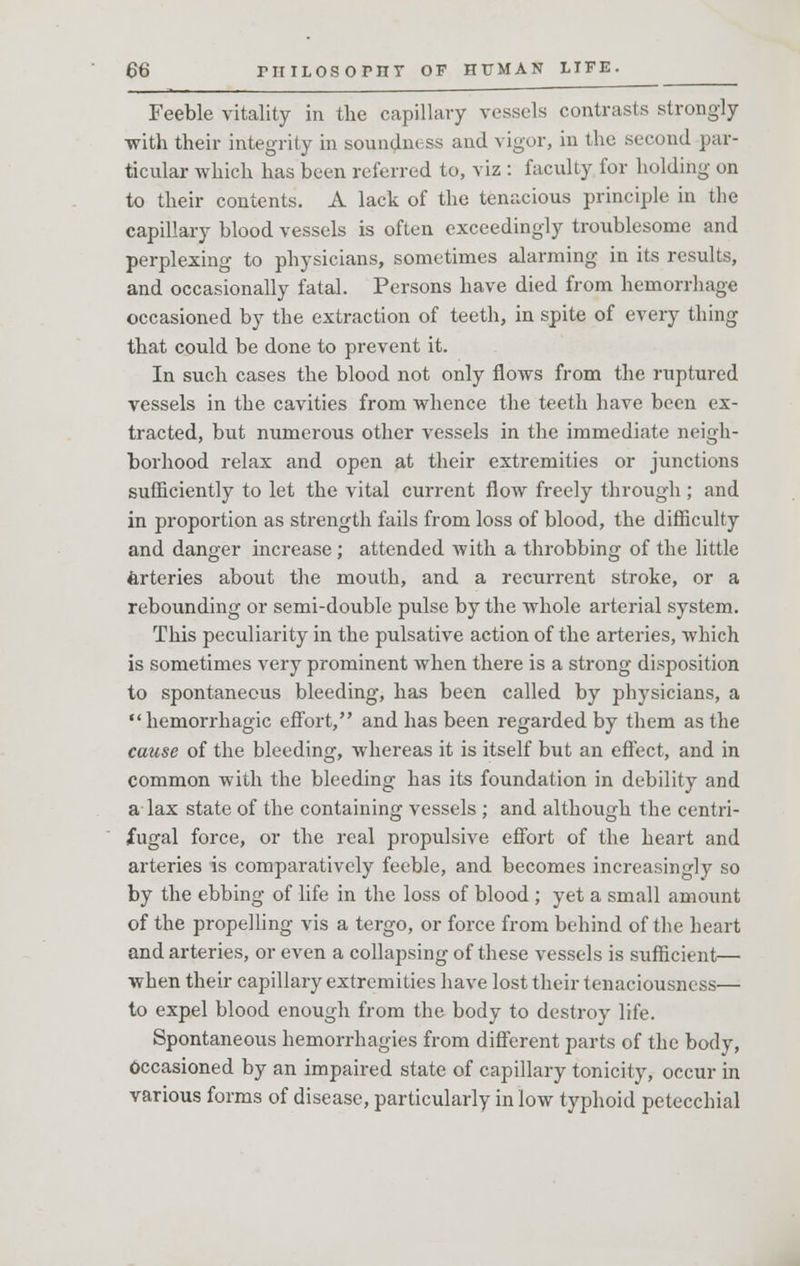 Feeble vitality in the capillary vessels contrasts strongly with their integrity in soundness and vigor, in the second par- ticular which has been referred to, viz : faculty for holding on to their contents. A lack of the tenacious principle in the capillary blood vessels is often exceedingly troublesome and perplexing to physicians, sometimes alarming in its results, and occasionally fatal. Persons have died from hemorrhage occasioned by the extraction of teeth, in spite of every thing that could be done to prevent it. In such cases the blood not only flows from the ruptured vessels in the cavities from whence the teeth have been ex- tracted, but numerous other vessels in the immediate neigh- borhood relax and open at their extremities or junctions sufficiently to let the vital current flow freely through; and in proportion as strength fails from loss of blood, the difficulty and danger increase ; attended with a throbbing of the little Arteries about the mouth, and a recurrent stroke, or a rebounding or semi-double pulse by the whole arterial system. This peculiarity in the pulsative action of the arteries, which is sometimes very prominent when there is a strong disposition to spontaneous bleeding, has been called by physicians, a •'hemorrhagic effort, and has been regarded by them as the cause of the bleeding, whereas it is itself but an effect, and in common with the bleeding has its foundation in debility and a lax state of the containing vessels ; and although the centri- fugal force, or the real propulsive effort of the heart and arteries is comparatively feeble, and becomes increasingly so by the ebbing of life in the loss of blood ; yet a small amount of the propelling vis a tergo, or force from behind of the heart and arteries, or even a collapsing of these vessels is sufficient— when their capillary extremities have lost their tenaciousness— to expel blood enough from the body to destroy life. Spontaneous hemorrhagies from different parts of the body, Occasioned by an impaired state of capillary tonicity, occur in various forms of disease, particularly in low typhoid petecchial