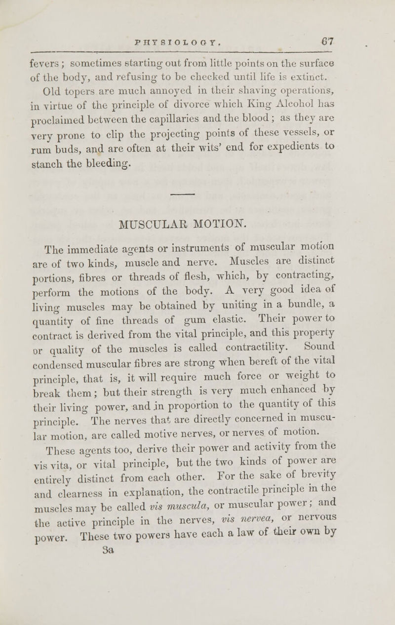 fevers ; sometimes starting out from little points on the surface of the body, and refusing to be checked until life is extinct. Old topers are much annoyed in their shaving operations, in virtue of the principle of divorce which King Alcohol has proclaimed between the capillaries and the blood; as they are very prone to clip the projecting points of these vessels, or rum buds, and are often at their wits' end for expedients to stanch the bleeding. MUSCULAR MOTION. The immediate agents or instruments of muscular motion are of two kinds, muscle and nerve. Muscles are distinct portions, fibres or threads of flesh, which, by contracting, perform the motions of the body. A very good idea of living muscles may be obtained by uniting in a bundle, a quantity of fine threads of gum elastic. Their power to contract is derived from the vital principle, and this property or quality of the muscles is called contractility. Sound condensed muscular fibres are strong when bereft of the vital principle, that is, it will require much force or weight to break them; but their strength is very much enhanced by their living power, and in proportion to the quantity of this principle. The nerves that are directly concerned in muscu- lar motion, are called motive nerves, or nerves of motion. These agents too, derive their power and activity from the vis vita, or° vital principle, but the two kinds of power are entirely distinct from each other. For the sake of brevity and clearness in explanation, the contractile principle in the muscles may be called vis muscula, or muscular power; and the active principle in the nerves, vis nervea, or nervous power. These two powers have each a law of their own by 3a