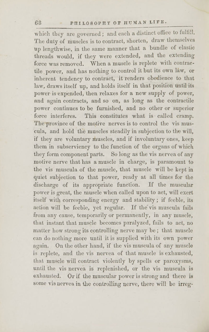 which they are governed ; and each a distinct office to fulfill. The duty of muscles is to contract, shorten, draw themselves up lengthwise, in the same manner that a bundle of elastic threads would, if they were extended, and the extending force was removed. When a muscle is replete with contrac- tile power, and has nothing to control it but its own law, or inherent tendency to contract, it renders obedience to that law, draws itself up, and holds itself in that position until its power is expended, then relaxes for a new supply of power, and again contracts, and so on, as long as the contractile power continues to be furnished, and no other or superior force interferes. This constitutes what is called cramp. The province of the motive nerves is to control the vis mus- cula, and hold the muscles steadily in subjection to the will, if they are voluntary muscles, and if involuntary ones, keep them in subserviency to the function of the organs of which they form component parts. So long as the vis nervea of any motive nerve that has a muscle in charge, is paramount to the vis muscula of the muscle, that muscle will be kept in quiet subjection to that power, ready at all times for the discharge of its appropriate function. If the muscular power is great, the muscle when called upon to act, will exert itself with corresponding energy and stability; if feeble, its action will be feeble, yet regular. If the'vis muscula fails from any cause, temporarily or permanently, in any muscle, that instant that muscle becomes paralyzed, fails to act, no matter how strong its controlling nerve may be ; that muscle can do nothing more until it is supplied with its own power again. On the other hand, if the vis muscula of any muscle is replete, and the vis nervea of that muscle is exhausted, that muscle will contract violently by spells or paroxysms, until the vis nervea is replenished, or the vis muscula is exhausted. Or if the muscular power is strong and there is some vis nervea in the controlling nerve, there will be irreg-