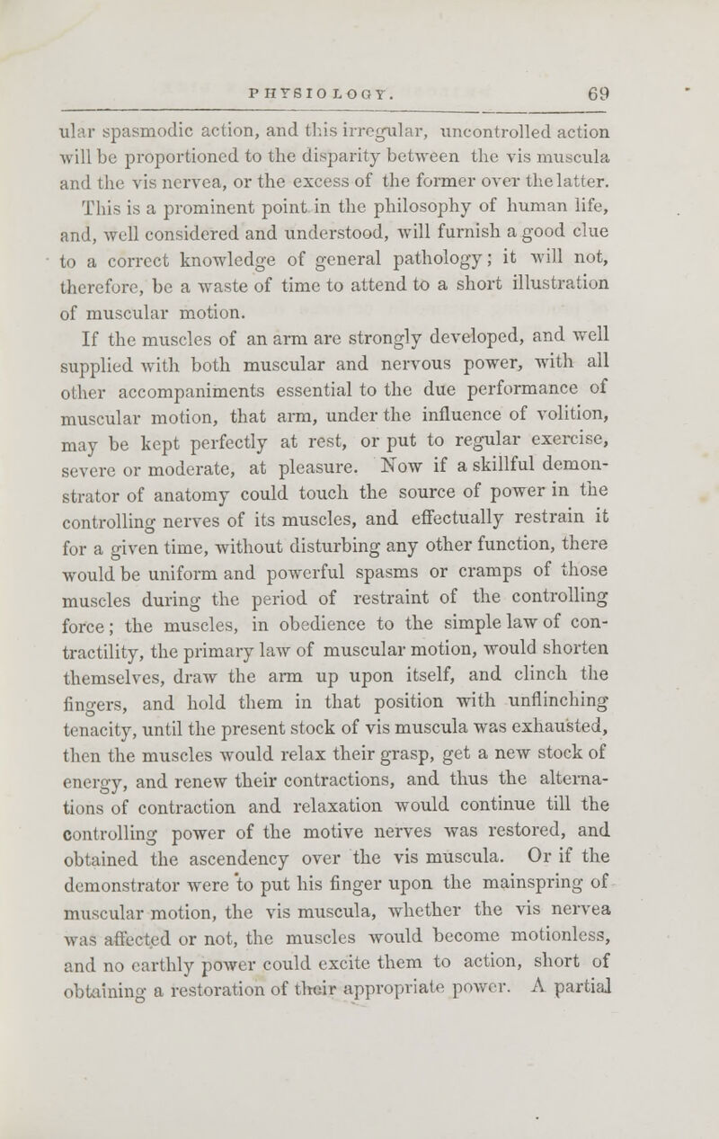 ular spasmodic action, and this irregular, uncontrolled action will be proportioned to the disparity between the vis muscula and the vis nervea, or the excess of the former over the latter. This is a prominent point in the philosophy of human life, and, well considered and understood, will furnish a good clue to a correct knowledge of general pathology; it will not, therefore, be a waste of time to attend to a short illustration of muscular motion. If the muscles of an arm are strongly developed, and well supplied with both muscular and nervous power, with all other accompaniments essential to the due performance of muscular motion, that arm, under the influence of volition, may be kept perfectly at rest, or put to regular exercise, severe or moderate, at pleasure. Now if a skillful demon- strator of anatomy could touch the source of power in the controlling nerves of its muscles, and effectually restrain it for a given time, without disturbing any other function, there would be uniform and powerful spasms or cramps of those muscles during the period of restraint of the controlling force; the muscles, in obedience to the simple law of con- tractility, the primary law of muscular motion, would shorten themselves, draw the arm up upon itself, and clinch the fingers, and hold them in that position with unflinching tenacity, until the present stock of vis muscula was exhausted, then the muscles would relax their grasp, get a new stock of energy, and renew their contractions, and thus the alterna- tions of contraction and relaxation would continue till the controlling power of the motive nerves was restored, and obtained the ascendency over the vis muscula. Or if the demonstrator were to put his finger upon the mainspring of muscular motion, the vis muscula, whether the vis nervea was affected or not, the muscles would become motionless, and no earthly power could excite them to action, short of obtaining a restoration of their appropriate power. A partial