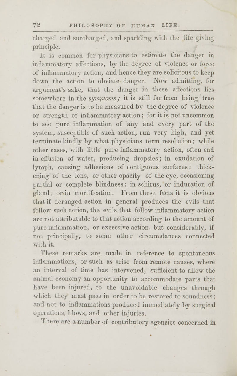 charged and surcharged, and sparkling with the life giving principle. It is common for physicians to estimate the danger in inflammatory affections, by the degree of violence or force of inflammatory action, and hence they are solicitous to keep down the action to obviate danger. Now admitting, for argument's sake, that the danger in these affections lies somewhere in the symptoms; it is still far from being true that the danger is to be measured by the degree of violence or strength of inflammatory action ; for it is not uncommon to see pure inflammation of any and every part of the system, susceptible of such action, run very high, and yet terminate kindly by what physicians term resolution ; while other cases, with little pure inflammatory action, often end in effusion of water, producing dropsies; in exudation of lymph, causing adhesions of contiguous surfaces; thick- ening of the lens, or other opacity of the eye, occasioning partial or complete blindness; in schirus, or induration of gland; or-in mortification. From these facts it is obvious that if deranged action in general produces the evils that follow such action, the evils that follow inflammatory action are not attributable to that action according to the amount of pure inflammation, or excessive action, but considerably, if not principally, to some other circumstances connected with it. These remarks are made in reference to spontaneous inflammations, or such as arise from remote causes, where an interval of time has intervened, sufficient to allow the animal economy an opportunity to accommodate parts that have been injured, to the unavoidable changes through which they must pass in order to be restored to soundness ; and not to inflammations produced immediately by surgical operations, blows, and other injuries. There are a number of contributory agencies concerned in