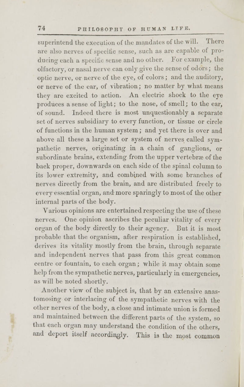 superintend the execution of the mandates of the will. There are also nerves of specific sense, such as are capable of pro- ducing each a speciiic sense and no other. For example, the olfactory, or nasal nerve can only give the sense of odors; the optic nerve, or nerve of the eye, of colors ; and the auditory, or nerve of the ear, of vibration; no matter by what means they are excited to action. An electric shock to the eye produces a sense of light; to the nose, of smell; to the ear, of sound. Indeed there is most unquestionably a separate set of nerves subsidiary to every function, or tissue or circle of functions in the human system; and yet there is over and above all these a large set or system of nerves called sym- pathetic nerves, originating in a chain of ganglions, or subordinate brains, extending from the upper vertebrae of the back proper, downwards on each side of the spinal column to its lower extremity, and combined with some branches of nerves directly from the brain, and are distributed freely to every essential organ, and more sparingly to most of the other internal parts of the body. Various opinions are entertained respecting the use of these nerves. One opinion ascribes the peculiar vitality of every organ of the body directly to their agency. But it is most probable that the organism, after respiration is established, derives its vitality mostly from the brain, through separate and independent nerves that pass from this gi-eat common centre or fountain, to each organ; while it may obtain some help from the sympathetic nerves, particularly in emergencies, as will be noted shortly. Another view of the subject is, that by an extensive anas- tomosing or interlacing of the sympathetic nerves with the other nerves of the body, a close and intimate union is formed and maintained between the different parts of the system, so that each organ may understand the condition of the others, and deport itself accordingly. This is the most common
