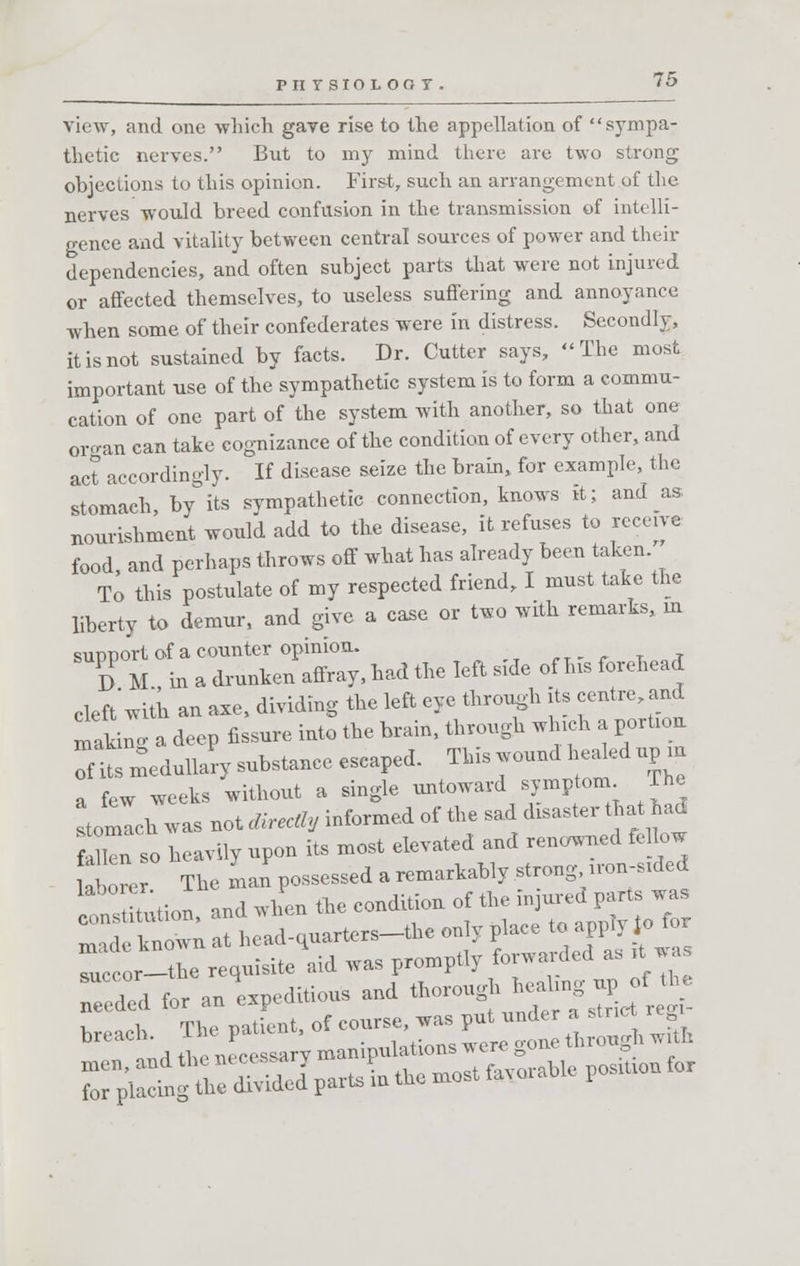 PIITSIOLOOT. view, and one -which gave rise to the appellation of sympa- thetic nerves. But to my mind there are two strong objections to this opinion. First, such an arrangement of the nerves would breed confusion in the transmission of intelli- gence and vitality between central sources of power and their dependencies, and often subject parts that were not injured or affected themselves, to useless suffering and annoyance when some of their confederates were in distress. Secondly, it is not sustained by facts. Dr. Cutter says, The most important use of the sympathetic system is to form a commu- cation of one part of the system with another, so that one organ can take cognizance of the condition of every other, and act accordingly. If disease seize the brain, for example, the stomach by°its sympathetic connection, knows it; and as nourishment would add to the disease, it refuses to receive food, and perhaps throws off what has already been taken To this postulate of my respected friend, I must take the liberty to demur, and give a case or two with remarks, m sunnort of a counter opinion. DM in a drunken affray, had the left side of Ins forehead cleft with an axe, dividing the left eye through its centre and tlnS a deep fissure into the brain, through winch a porUou fits medullary substance escaped. This wound healed up m ° few weeks without a single untoward symptom The stomlcb was not directly informed of the sad toaster that had f Hen so heavily upon its most elevated and renowned fellow UW The man possessed a remarkably strong uon-sKled ttutution, and ,vhen the condition of the W™ made known at head-quarters-the only place to apply Jo tor ccor-the requisite aid was promptly forwarded as « Tded for an ^editions and thorough ^ up of the r^ingtir^IpartsLthemostfavorableposiuoufor