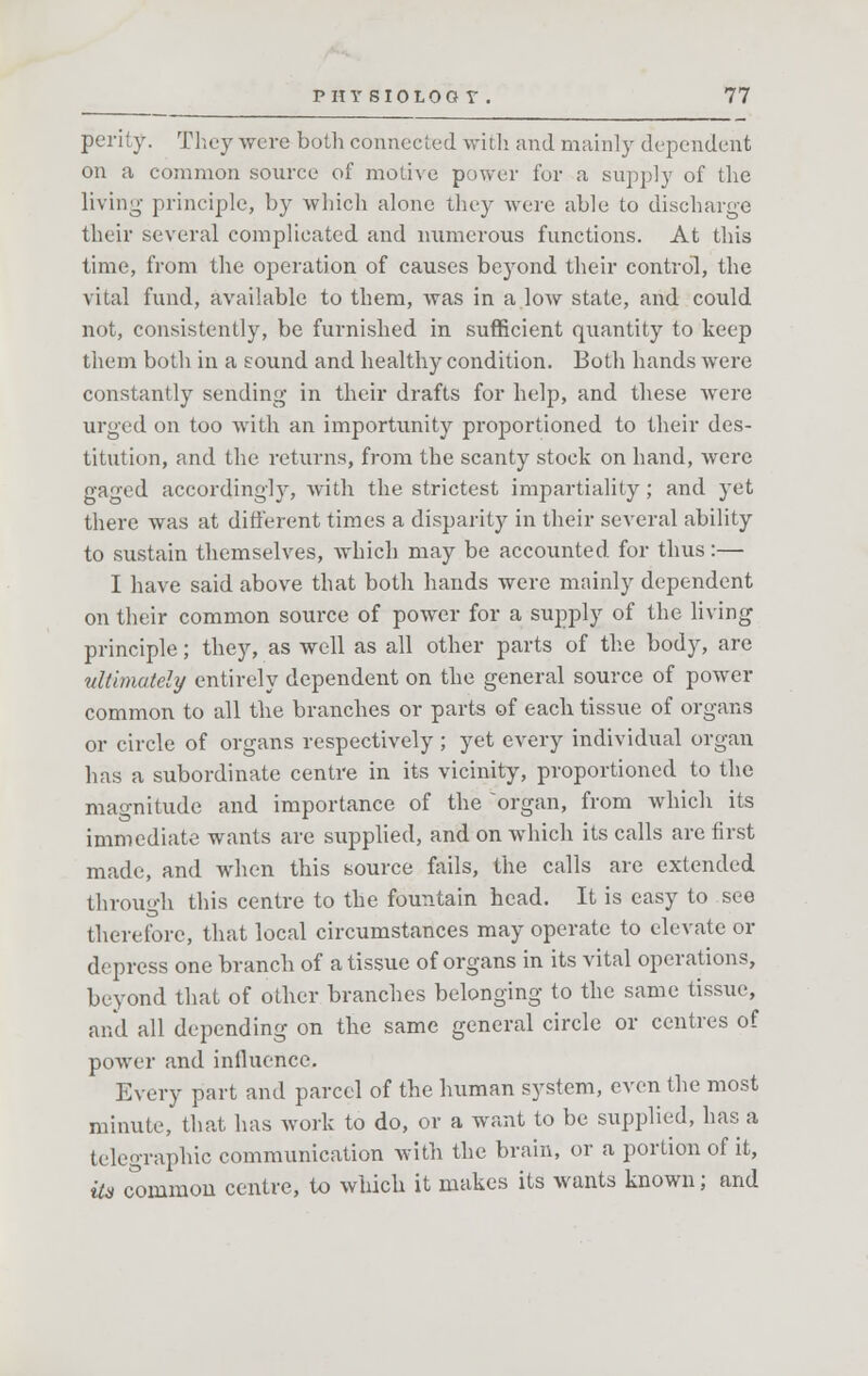 perity. They were both connected with and mainly dependent on a common source of motive power for a supply of the living principle, by which alone they were able to discharge their several complicated and numerous functions. At this time, from the operation of causes beyond their control, the vital fund, available to them, was in a low state, and could not, consistently, be furnished in sufficient quantity to keep them both in a sound and healthy condition. Both hands were constantly sending in their drafts for help, and these were urged on too with an importunity proportioned to their des- titution, and the returns, from the scanty stock on hand, were gaged accordingly, with the strictest impartiality; and yet there was at different times a disparity in their several ability to sustain themselves, which may be accounted for thus:— I have said above that both hands were mainly dependent on their common source of power for a supply of the living principle; they, as well as all other parts of the body, are ultimately entirely dependent on the general source of power common to all the branches or parts of each tissue of organs or circle of organs respectively ; yet every individual organ has a subordinate centre in its vicinity, proportioned to the magnitude and importance of the organ, from which its immediate wants are supplied, and on which its calls are first made, and when this source fails, the calls are extended through this centre to the fountain head. It is easy to see therefore, that local circumstances may operate to elevate or depress one branch of a tissue of organs in its vital operations, beyond that of other branches belonging to the same tissue, and all depending on the same general circle or centres of power and influence. Every part and parcel of the human system, even the most minute, that has work to do, or a want to be supplied, has a telegraphic communication with the brain, or a portion of it, Us common centre, to which it makes its wants known; and