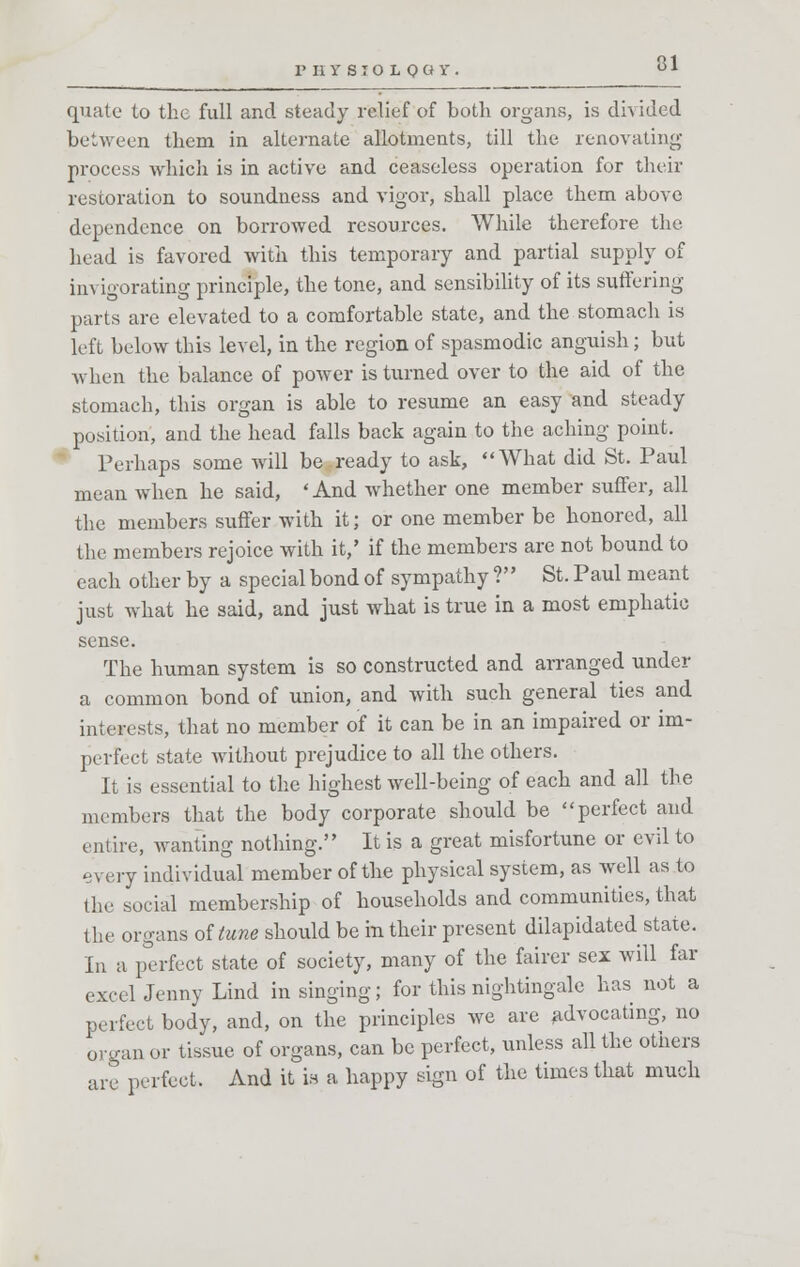 P II V S T O L o a Y • 31 quale to the full and steady relief of both organs, is divided between them in alternate allotments, till the renovating process which is in active and ceaseless operation for their restoration to soundness and vigor, shall place them above dependence on borrowed resources. While therefore the head is favored with this temporary and partial supply of invigorating principle, the tone, and sensibility of its suffering- parts are elevated to a comfortable state, and the stomach is left below this level, in the region of spasmodic anguish; but when the balance of power is turned over to the aid of the stomach, this organ is able to resume an easy and steady position, and the head falls back again to the aching point. Perhaps some will be ready to ask, What did St. Paul mean when he said, 'And whether one member suffer, all the members suffer with it; or one member be honored, all the members rejoice with it,' if the members are not bound to each other by a special bond of sympathy ? St. Paul meant just what he said, and just what is true in a most emphatic sense. The human system is so constructed and arranged under a common bond of union, and with such general ties and interests, that no member of it can be in an impaired or im- perfect state without prejudice to all the others. It is essential to the highest well-being of each and all the members that the body corporate should be perfect and entire, wanting nothing. It is a great misfortune or evil to every individual member of the physical system, as well as to the social membership of households and communities, that the organs of tune should be in their present dilapidated state. In a perfect state of society, many of the fairer sex will far excel Jenny Lind in singing; for this nightingale has not a perfect body, and, on the principles we are advocating, no organ or tissue of organs, can be perfect, unless all the others are perfect. And it ia a happy sign of the times that much