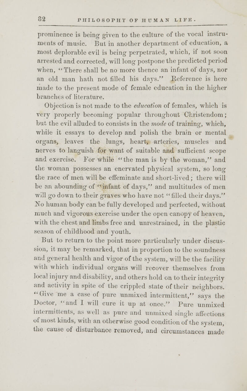 prominence is being given to the culture of the vocal instru- ments of music. But in another department of education, a most deplorable evil is being perpetrated, which, if not soon arrested and corrected, will long postpone the predicted period when, There shall be no more thence an infant of days, nor an old man hath not filled his days. Reference is here made to the present mode of female education in the higher branches of literature. Objection is not made to the education of females, which is very properly becoming popular throughout Christendom; but the evil alluded to consists in the mode of training, which, while it essays to develop and polish the brain or mental organs, leaves the lungs, heart, arteries, muscles and nerves to languish for want of suitable and sufficient scope and exercise. For while the man is by the woman, and the woman possesses an enervated physical system, so long the race of men will be effeminate and short-lived; there will be an abounding of infant of days, and multitudes of men will go down to their graves who have not filled their days. No human body can be fully developed and perfected, without much and vigorous exercise under the open canopy of heaven, with the chest and limbs free and unrestrained, in the plastic season of childhood and youth. But to return to the point more particularly under discus- sion, it may be remarked, that in proportion to the soundness and general health and vigor of the system, will be the facility with which individual organs will recover themselves from local injury and disability, and others hold on to their integrity and activity in spite of the crippled state of their neighbors. Give me a case of pure unmixed intermittent, says the Doctor, and I will cure it up at once. Pure unmixed intermittents, as well as pure and unmixed .single affections of most kinds, with an otherwise good condition of the system, the cause of disturbance removed, and circumstances made