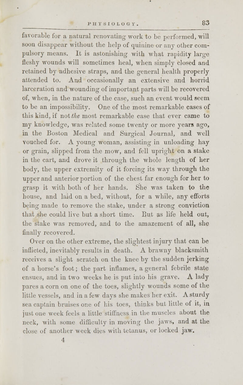 favorable for a natural renovating- work to be performed, will soon disappear without the help of quinine or any other com- pulsory means. It is astonishing with what rapidity large fleshy wounds will sometimes heal, when simply closed and retained by adhesive straps, and the general health properly attended to. And occasionally an extensive and horrid larceration and wounding of important parts will be recovered of, when, in the nature of the case, such an event would seem to be an impossibility. One of the most remarkable cases of this kind, if not the most remarkable case that ever came to my knowledge, was related some twenty or more years ago, in the Boston Medical and Surgical Journal, and well vouched for. A young woman, assisting in unloading hay or grain, slipped from the mow, and fell upright on a stake in the cart, and drove it through the whole length of her body, the upper extremity of it forcing its way through the upper and anterior portion of the chest far enough for her to grasp it with both of her hands. She was taken to the house, and laid on a bed, without, for a while, any efforts being made to remove the stake, under a strong conviction that she could live but a short time. But as life held out, the stake was removed, and to the amazement of all, she finally recovered. Over on the other extreme, the slightest injury that can be inflicted, inevitably results in death. A brawny blacksmith receives a slight scratch on the knee by the sudden jerking of a horse's foot; the part inflames, a general febrile state ensues, and in two weeks he is put into his grave. A lady pares a corn on one of the toes, slightly wounds some of the little vessels, and in a few days she makes her exit. A sturdy sea captain bruises one of his toes, thinks but little of it, in just one week feels a little stiffness in the muscles about the neck, with some difficulty in moving the jaws, and at the close of another week dies with tetanus, or locked jaw. 4