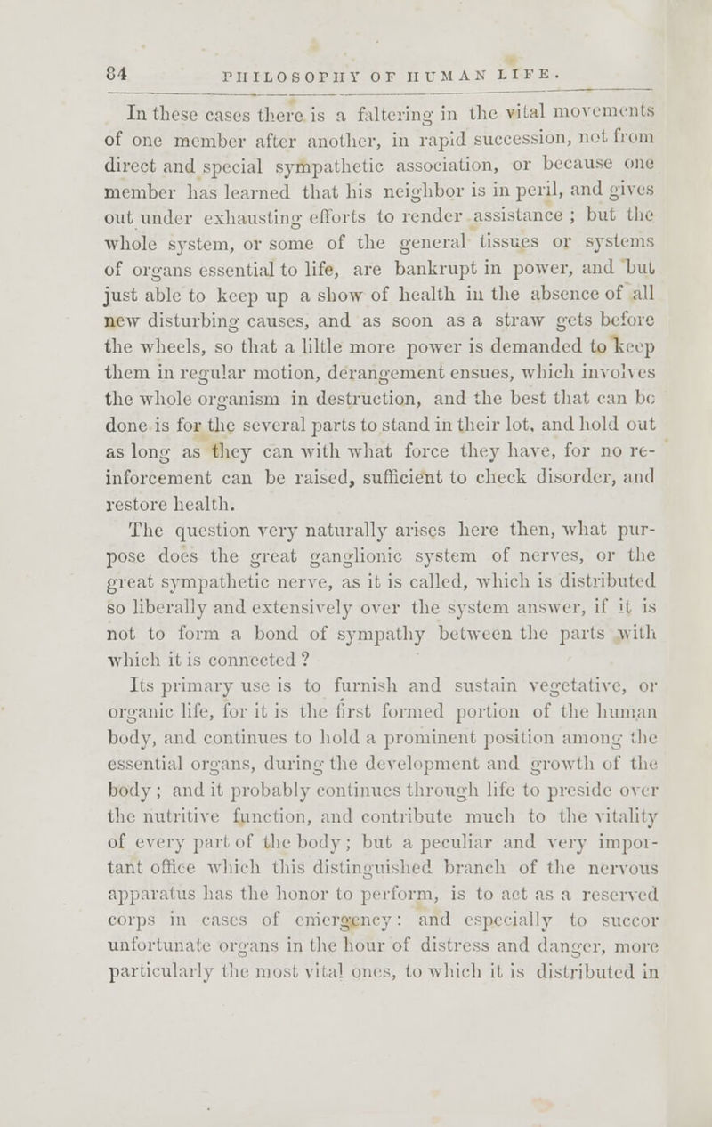 In these cases there is a faltering in the vital movements of one member after another, in rapid succession, not from direct and special sympathetic association, or because one member has learned that his neighbor is in peril, and gives out under exhausting efforts to render assistance ; but the whole system, or some of the general tissues or systems of organs essential to life, are bankrupt in power, and but just able to keep up a show of health in the absence of all new disturbing causes, and as soon as a straAV gets before the wheels, so that a liltle more power is demanded to keep them in regular motion, derangement ensues, which involves the whole organism in destruction, and the best that can be done is for the several parts to stand in their lot. and hold out as long as they can with what force they have, for no re- inforcement can be raised, sufficient to check disorder, and restore health. The question very naturally arises here then, what pur- pose does the great ganglionic system of nerves, or the great sympathetic nerve, as it is called, which is distributed so liberally and extensively over the system answer, if it is not to form a bond of sympathy between the parts ay ill i which it is connected ? Its primary use is to furnish and sustain vegetative, or organic life, for it is the first formed portion of the human body, and continues to hold a prominent position among the essential organs, during the development and growth of the body; and it probably continues through life to preside over the nutritive function, and contribute much to the vitality of every part of the body; but a peculiar and very impor- tant office which this distinguished branch of the nervous apparatus has the honor to perform, is to act as a reserved corps in eases of emergency: and especially to succor unfortunate organs in the hour of distress and danger, more particularly the most vital ones, to which it is distributed in