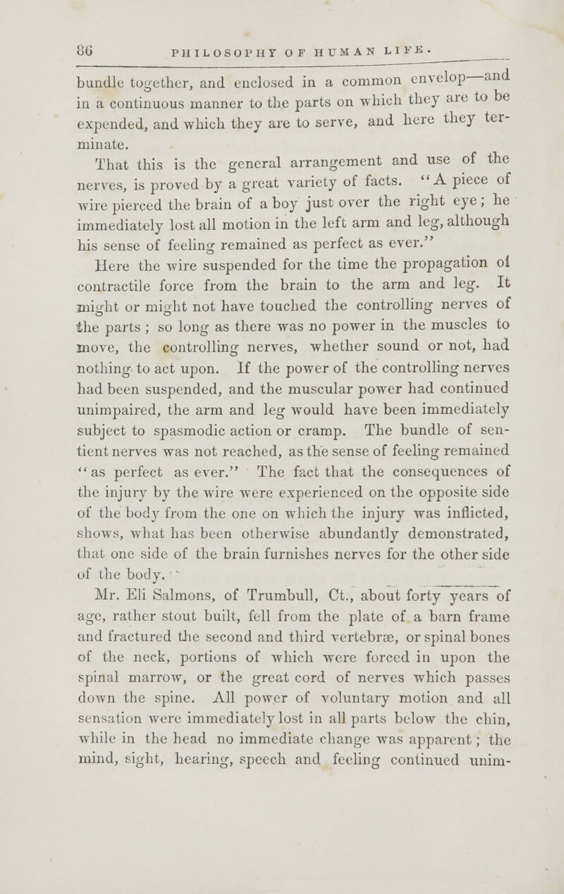 bundle together, and enclosed in a common envelop and in a continuous manner to the parts on which they are to be expended, and which they are to serve, and here they ter- minate. That this is the general arrangement and use of the nerves, is proved by a great variety of facts.  A piece of wire pierced the brain of a boy just over the right eye; he immediately lost all motion in the left arm and leg, although his sense of feeling remained as perfect as ever. Here the wire suspended for the time the propagation oi contractile force from the brain to the arm and leg. It might or might not have touched the controlling nerves of the parts ; so long as there was no power in the muscles to move, the controlling nerves, whether sound or not, had nothing to act upon. If the power of the controlling nerves had been suspended, and the muscular power had continued unimpaired, the arm and leg would have been immediately subject to spasmodic action or cramp. The bundle of sen- tient nerves was not reached, as the sense of feeling remained as perfect as ever. The fact that the consequences of the injury by the wire were experienced on the opposite side of the body from the one on which the injury was inflicted, shows, what has been otherwise abundantly demonstrated, that one side of the brain furnishes nerves for the other side of the body. • - Mr. Eli Salmons, of Trumbull, Ct., about forty years of age, rather stout built, fell from the plate of a barn frame and fractured the second and third vertebrae, or spinal bones of the neck, portions of which were forced in upon the spinal marrow, or the great cord of nerves which passes down the spine. All power of voluntary motion and all sensation were immediately lost in all parts below the chin, while in the head no immediate change was apparent; the mind, sight, hearing, speech and feeling continued unim-