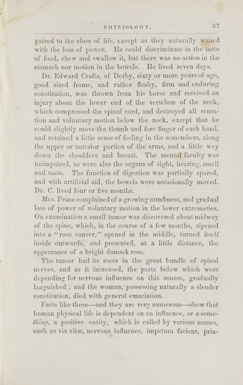 paired to the close of life, except as they naturally waned with the loss of power. He could discriminate in the taste of food, chew and swallow it, but there was no action in the stomach nor motion in the bowels. He lived seven days. Dr. Edward Crafts, of Derby, sixty or more years of age, good sized frame, and rather fleshy, firm and enduring- constitution, was thrown from his horse and received an injury about the lower end of the vertebra of the neck, which compressed the spinal cord, and destroyed all sensa- tion and voluntary motion below the neck, except that he could slightly move the thumb and fore finger of each hand, and retained a little sense of feeling in the semembers, along the upper or anterior portion of the arms, and a little way down the shoulders and breast. The mental faculty was unimpaired, as were also the organs of sight, hearing, smell and taste. The function of digestion was partially spared, and with artificial aid, the bowels were occasionally moved. Dr. C. lived four or five months. Mrs. Pease complained of a growing numbness, and gradual loss of power of voluntary motion in the lower extremeties. On examination a small tumor was discovered about midway of the spine, which, in the course of a few months, ripened into a rose cancer, opened in the middle, turned itself inside outwards, and presented, at a little distance, the appearance of a bright damask rose. The tumor had its roots in the great bundle of spinal n< rves, and as it increased, the parts below which were depending for nervous influence on this source, gradually languished ; and the woman, possessing naturally a slender constitution, died with general emaciation. Facts like these—and they are very numerous—show that human physical life is dependent on an influence, or a some- thing, a positive entity, which is called by various names, such as vis vitee, nervous influence, impetum faciens, prin-