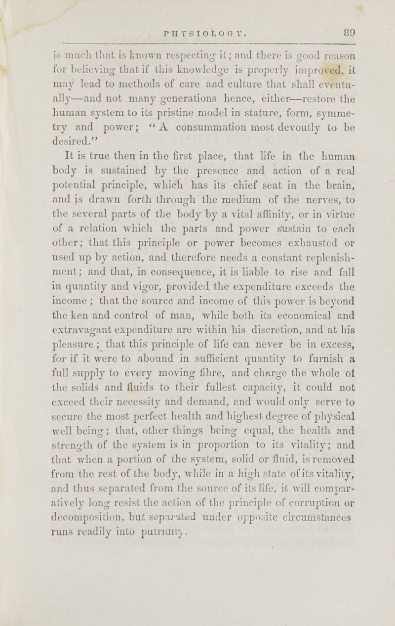 is much that is known respecting it; and there is good reason for believing that if this knowledge is properly improved, it may lead to methods of care and culture that shall eventu- ally—and not many generations hence, either—restore the human system to its pristine model in stature, form, symme- try and power; A consummation most devoutly to be desired. It is true then in the first place, that life in the human body is sustained by the presence and action of a real potential principle, which has its chief seat in the brain, and is drawn forth through the medium of the nerves, to the several parts of the body by a vital affinity, or in virtue of a relation which the parts and power sustain to each other; that this principle or power becomes exhausted or used up by action, and therefore needs a constant replenish- ment ; and that, in consequence, it is liable to rise and fall in quantity and vigor, provided the expenditure exceeds the income ; that the source and income of this power is beyond the ken and control of man, while both its economical and extravagant expenditure are within his discretion, and at his pleasure ; that this principle of life can never be in excess, for if it were to abound in sufficient quantity to furnish a full supply to every moving fibre, and charge the whole ot (lie solids and fluids to their fullest capacity, it could not exceed their necessity and demand, and would only serve to secure the most perfect health and highest degree of physical ■well being; that, other things being equal, the health and strength of the system is in proportion to its vitality; and that when a portion of the system, solid or fluid, is removed from the rest of the body, while in a high state of its vitality, and thus separated from the source of its life, it will compar- atively long resist the action of the principle of corruption or decomposition, but separated under opposite circumstances runs readily into putnclir,.