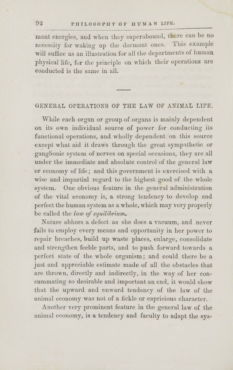 mant energies, and when they superabound, there can be no necessity for -waking up the dormant ones. This example will suffice as an illustration for all the departments of human physical life, for the principle on which their operations are conducted is the same in all. GENERAL OPERATIONS OF THE LAW OF ANIMAL LIFE. While each organ or group of organs is mainly dependent on its own individual source of power for conducting its functional operations, and wholly dependent on this source except what aid it draws through the great sympathetic or ganglionic system of nerves on special occasions, they are all under the immediate and absolute control of the general law or economy of life; and this government is exercised with a wise and impartial regard to the highest good of the whole system. One obvious feature in the general administration of the vital economy is, a strong tendency to develop and perfect the human system as a whole, which may very properly be called the law of equilibrium. Nature abhors a defect as she does a vacuum, and never fails to employ every means and opportunity in her power to repair breaches, build up waste places, enlarge, consolidate and strengthen feeble parts, and to push forward towards a perfect state of the whole organism; and could there be a just and appreciable estimate made of all the obstacles that are thrown, directly and indirectly, in the way of her con- summating so desirable and important an end, it would show that the upward and onward tendency of the law of the animal economy was not of a fickle or capricious character. Another very prominent feature in the general law of the animal economy, is a tendency and faculty to adapt the sys-