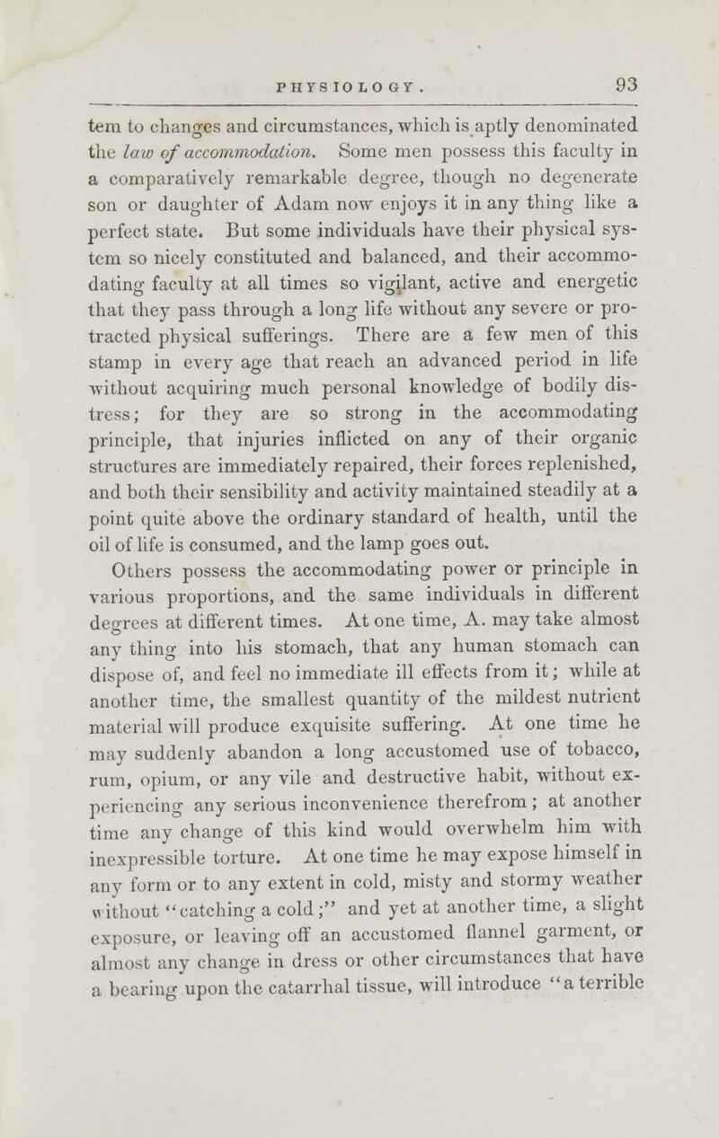 tera to changes and circumstances, which is aptly denominated the law of accommodation. Some men possess this faculty in a comparatively remarkable degree, though no degenerate son or daughter of Adam now enjoys it in any thing like a perfect state. But some individuals have their physical sys- tem so nicely constituted and balanced, and their accommo- dating faculty at all times so vigilant, active and energetic that they pass through a long life without any severe or pro- tracted physical sufferings. There are a few men of this stamp in every age that reach an advanced period in life without acquiring much personal knowledge of bodily dis- tress; for they are so strong in the accommodating principle, that injuries inflicted on any of their organic structures are immediately repaired, their forces replenished, and both their sensibility and activity maintained steadily at a point quite above the ordinary standard of health, until the oil of life is consumed, and the lamp goes out. Others possess the accommodating power or principle in various proportions, and the same individuals in different degrees at different times. At one time, A. may take almost any thing into his stomach, that any human stomach can dispose of, and feel no immediate ill effects from it; while at another time, the smallest quantity of the mildest nutrient material will produce exquisite suffering. At one time he may suddenly abandon a long accustomed use of tobacco, rum, opium, or any vile and destructive habit, without ex- periencing any serious inconvenience therefrom; at another time any change of this kind would overwhelm him with inexpressible torture. At one time he may expose himself in any form or to any extent in cold, misty and stormy weather w ithout catching a cold; and yet at another time, a slight exposure, or leaving off an accustomed flannel garment, or almost any change in dress or other circumstances that have a bearing upon the catarrhal tissue, will introduce a terrible