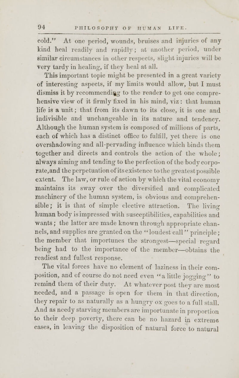cold. At one period, wounds, bruises and injuries of any- kind heal readily and rapidly; at another period, under similar circumstances in other respects, slight injuries will be very tardy in healing, if they heal at all. This important topic might be presented in a great variety of interesting aspects, if my limits would allow, but I must dismiss it by recommending to the reader to get one compre- hensive view of it firmly fixed in his mind, viz : that human life is a unit; that from its dawn to its close, it is one and indivisible and unchangeable in its nature and tendency. Although the human system is composed of millions of parts, each of which has a distinct office to fulfill, yet there is one overshadowing and all-pervading influence which binds them together and directs and controls the action of the whole; always aiming and tending to the perfection of the body corpo- rate,and the perpetuation of its existence to the greatest possible extent. The law, or rule of action by which the vital economy maintains its sway over the diversified and complicated machinery of the human system, is obvious and comprehen- sible; it is that of simple elective attraction. The living human body is impressed with susceptibilities, capabilities and wants; the latter are made known through appropriate chan- nels, and supplies are granted on the loudest call principle ; the member that importunes the strongest—special regard being had to the importance of the member—obtains the readiest and fullest response. The vital forces have no element of laziness in their com- position, and of course do not need even a little jogging to remind them of their duty. At whatever post they are most needed, and a passage is open for them in that direction, they repair to as naturally as a hungry ox goes to a full stall. And as needy starving members are importunate in proportion to their deep poverty, there can be no hazard in extreme cases, in leaving the disposition of natural force to natural