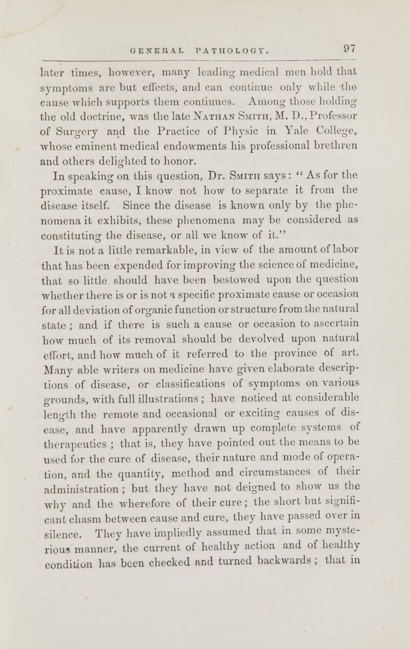 later times, however, many leading medical men hold that symptoms are but effects, and can continue only while the cause which supports them continues. Among those holding the old doctrine, was the late Nathan Smith, M. D., Professor of Surgery and the Practice of Physic in Yale College, whose eminent medical endowments his professional brethren and others delighted to honor. In speaking on this question, Dr. Smith says :  As for the proximate cause, I know not how to separate it from the disease itself. Since the disease is known only by the phe- nomena it exhibits, these phenomena may be considered as constituting the disease, or all we know of it. It is not a little remarkable, in view of the amount of labor that has been expended for improving the science of medicine, that so little should have been bestowed upon the question whether there is or is not a specific proximate cause or occasion for all deviation of organic function or structure from the natural state ; and if there is such a cause or occasion to ascertain how much of its removal should be devolved upon natural effort, and how much of it referred to the province of art. Many able writers on medicine have given elaborate descrip- tions of disease, or classifications of symptoms on various grounds, with full illustrations ; have noticed at considerable length the remote and occasional or exciting causes of dis- ease, and have apparently drawn up complete systems of therapeutics ; that is, they have pointed out the means to be used for the cure of disease, their nature and mode of opera- tion, and the quantity, method and circumstances of their administration ; but they have not deigned to show us the why and the wherefore of their cure; the short but signifi- cant chasm between cause and cure, they have passed over in silence. They have impliedly assumed that in some myste- rious manner, the current of healthy action and of healthy condition has been checked and turned backwards ; that in