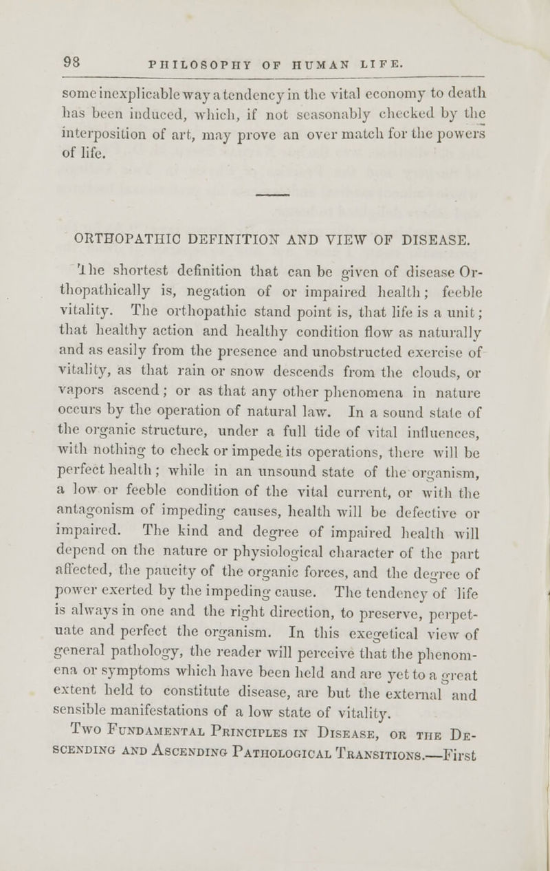 some inexplicable way a tendency in the vital economy to death has been induced, which, if not seasonably checked by the interposition of art, may prove an over match fur the powers of life. ORTHOPATHIC DEFINITION AND VIEW OF DISEASE. rlhe shortest definition that can be given of disease Or- thopathically is, negation of or impaired health; feeble vitality. The orthopathic stand point is, that life is a unit; that healthy action and healthy condition flow as naturally and as easily from the presence and unobstructed exercise of vitality, as that rain or snow descends from the clouds, or vapors ascend; or as that any other phenomena in nature occurs by the operation of natural law. In a sound state of the organic structure, under a full tide of vital influences, with nothing to check or impede its operations, there will be perfect health; while in an unsound state of the organism, a low or feeble condition of the vital current, or with the antagonism of impeding causes, health will be defective or impaired. The kind and degree of impaired health will depend on the nature or physiological character of the part affected, the paucity of the organic forces, and the degree of power exerted by the impeding cause. The tendency of life is always in one and the right direction, to preserve, perpet- uate and perfect the organism. In this exegetical view of general pathology, the reader will perceive that the phenom- ena or symptoms which have been held and are yet to a great extent held to constitute disease, are but the external and sensible manifestations of a low state of vitality. Two Fundamental Principles in Disease, or the De- scending and Ascending Pathological Transitions. First