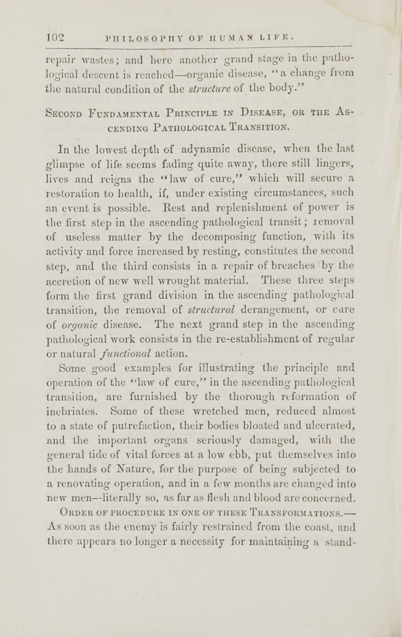 repair wastes; and here another grand stage in the patho- logical descent is readied—organic disease, a change from the natural condition of the structure of the body. Second Fundamental Principle in Disease, or the As- cending Pathological Transition. In the lowest depth of adynamic disease, when the last glimpse of life seems fading quite away, there still lingers, lives and reigns the law of cure, which will secure a restoration to health, if, under existing circumstances, such an event is possible. Rest and replenishment of power is the first step in the ascending pathological transit; removal of useless matter by the decomposing function, with its activity and force increased by resting, constitutes the second step, and the third consists in a repair of breaches by the accretion of new well wrought material. These three steps form the first grand division in the ascending pathological transition, the removal of structural derangement, or care of organic disease. The next grand step in the ascending- pathological work consists in the re-establishment of regular or natural functional action. Some good examples for illustrating the principle and operation of the law of cure, in the ascending pathological transition, are furnished by the thorough reformation of inebriates. Some of these wretched men, reduced almost to a state of putrefaction, their bodies bloated and ulcerated, and the important organs seriously damaged, with the general tide of vital forces at a low ebb, put themselves into the hands of Nature, for the purpose of being subjected to a renovating operation, and in a few months are changed into new men—literally so, as far as flesh and blood are concerned. Order of procedure in one of these Transformations.— As soon as the enemy is fairly restrained from the coast, and there appears no longer a necessity for maintaining a stand-
