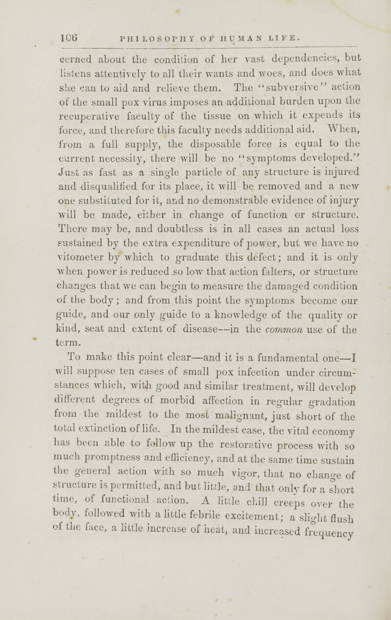 1UU PHI LOS Or II Y OF HUM A N LIKE, cerncd about the condition of her vast dependencies, but listens attentively to all their wants and woes, and does what she can to aid and relieve them. The subversive action of the small pox virus imposes an additional burden upon the recuperative faculty of the tissue on which it expends its force, and therefore this faculty needs additional aid. When, from a full supply, the disposable force is equal to the current necessity, there will be no symptoms developed. Just as fast as a single particle of any structure is injured and disqualified for its place, it will be removed and a new one substituted for it, and no demonstrable evidence of injury will be made, either in change of function or structure. There may be, and doubtless is in all cases an actual loss sustained by the extra expenditure of power, but we have no vitometer by which to graduate this defect; and it is only when power is reduced so low that action falters, or structure changes that we can bemn to measure the damaged condition of the body; and from this point the symptoms become our guide, and our only guide to a knowledge of the quality or kind, seat and extent of disease—in the common use of the term. To make this point clear—and it is a fundamental one—-I will suppose ten cases of small pox infection under circum- stances which, with good and similar treatment, will develop different degrees of morbid affection in regular gradation from the mildest to the most malignant, just short of the total extinction of life. In the mildest case, the vital economy has been ahle to follow up the restorative process with so much promptness and efficiency, and at the same time sustain the general action with so much vigor, that no change of structure is permitted, and but little, and that only for a short time, of functional-action. A little chill creeps over the body, followed with a little febrile excitement; a slight flush of the face, a little increase of heat, and increased frequency