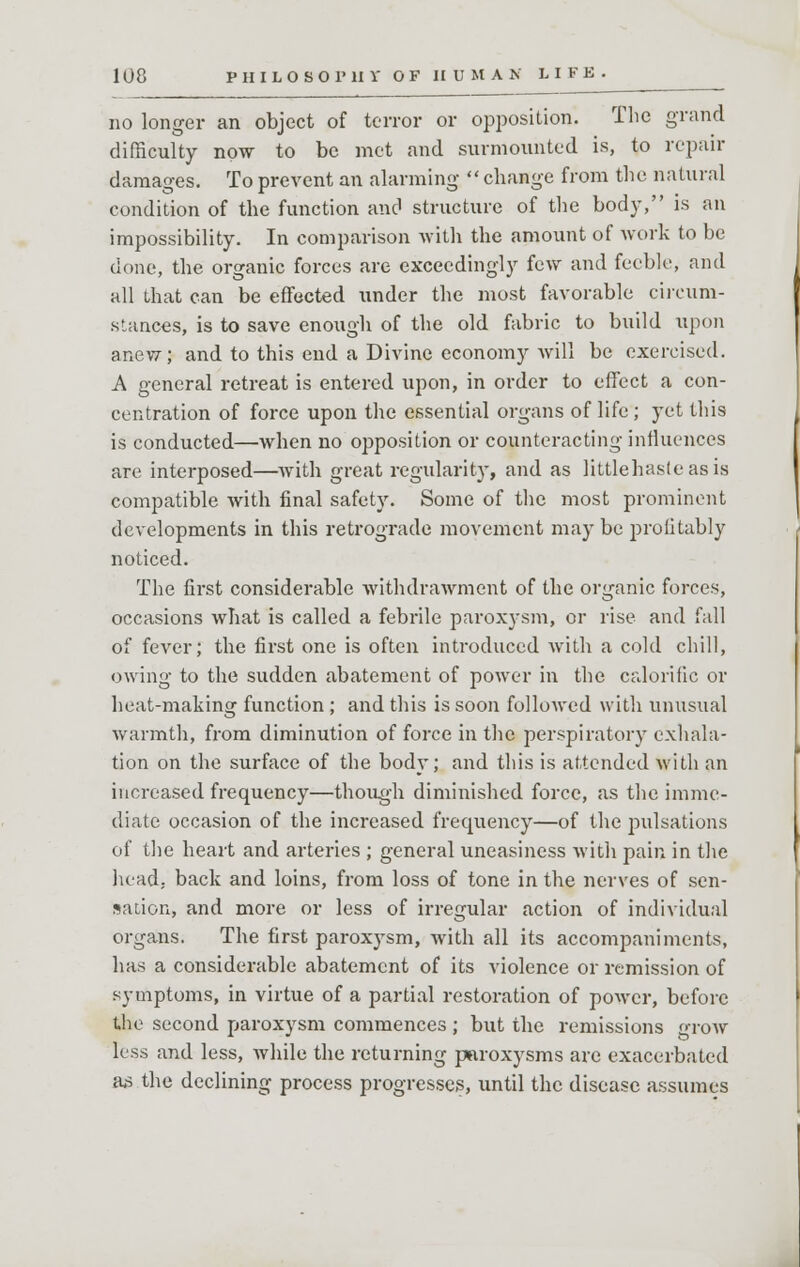 no longer an object of terror or opposition. The grand difficulty now to be met and surmounted is, to repair damages. To prevent an alarming change from the natural condition of the function and structure of the body, is an impossibility. In comparison with the amount of work to be done, the organic forces are exceedingly few and feeble, and all that can be effected under the most favorable circum- stances, is to save enough of the old fabric to build upon anew; and to this end a Divine economy will be exercised. A general retreat is entered upon, in order to effect a con- centration of force upon the essential organs of life ; yet this is conducted—when no opposition or counteracting influences are interposed—Avith great regularity, and as littlehasleasis compatible with final safety. Some of the most prominent developments in this retrograde movement may be profitably noticed. The first considerable withdrawment of the organic forces, occasions what is called a febrile paroxj-sm, or rise and fall of fever; the first one is often introduced with a cold chill, owing to the sudden abatement of power in the calorific or heat-making function ; and this is soon followed with unusual warmth, from diminution of force in the perspiratory exhala- tion on the surface of the body; and this is attended with an increased frequency—though diminished force, as the imme- diate occasion of the increased frequency—of the pulsations of the heart and arteries ; general uneasiness with pain in the head, back and loins, from loss of tone in the nerves of sen- sation, and more or less of irregular action of individual organs. The first paroxysm, with all its accompaniments, has a considerable abatement of its violence or remission of symptoms, in virtue of a partial restoration of power, before the second paroxysm commences ; but the remissions grow less and less, while the returning paroxysms are exacerbated as the declining process progresses, until the disease assumes