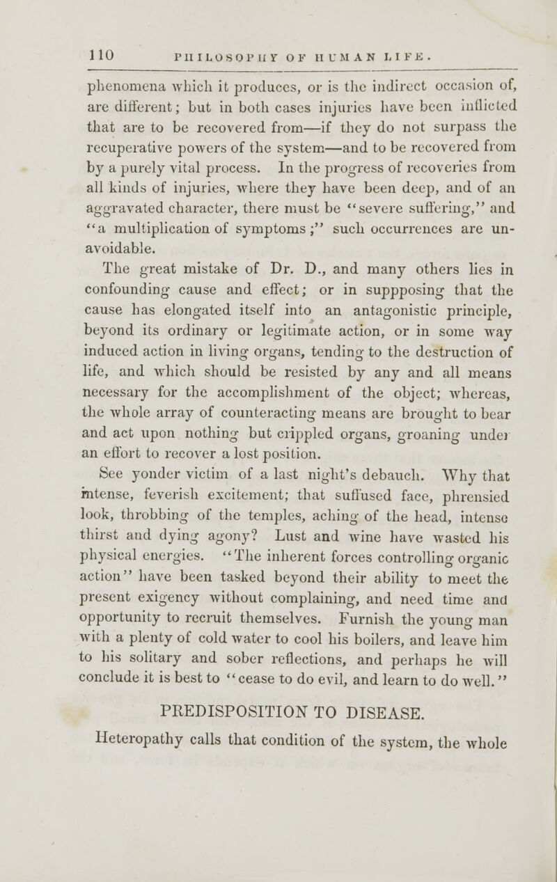 phenomena which it produces, or is the indirect occasion of, are different; but in both cases injuries have been inflicted that are to be recovered from—if they do not surpass the recuperative powers of the system—and to be recovered from by a purely vital process. In the progress of recoveries from all kinds of injuries, where they have been deep, and of an aggravated character, there must be severe suffering, and a multiplication of symptoms; such occurrences are un- avoidable. The great mistake of Dr. D., and many others lies in confounding cause and effect; or in suppposing that the cause has elongated itself into an antagonistic principle, beyond its ordinary or legitimate action, or in some way induced action in living organs, tending to the destruction of life, and which should be resisted by any and all means necessary for the accomplishment of the object; whereas, the whole array of counteracting means are brought to bear and act upon nothing but crippled organs, groaning under an effort to recover a lost position. See yonder victim of a last night's debauch. Why that intense, feverish excitement; that suffused face, phrensied look, throbbing of the temples, aching of the head, intense thirst and dying agony? Lust and Avine have wasted his physical energies. The inherent forces controlling organic action have been tasked beyond their ability to meet the present exigency without complaining, and need time and opportunity to recruit themselves. Furnish the young man with a plenty of cold water to cool his boilers, and leave him to his solitary and sober reflections, and perhaps he will conclude it is best to cease to do evil, and learn to do well. PREDISPOSITION TO DISEASE. Heteropathy calls that condition of the system, the whole