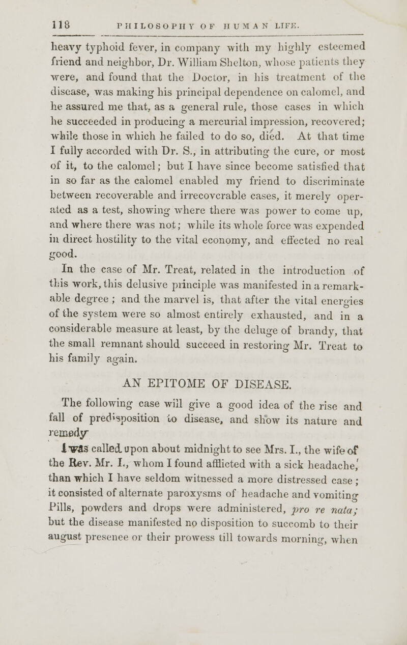 heavy typhoid fever, in company with my highly esteemed friend and neighbor, Dr. William Shelton, whose patients they were, and found that the Doctor, in his treatment of the disease, was making his principal dependence on calomel, and he assured me that, as a general rule, those cases in which he succeeded in producing a mercurial impression, recovered; while those in which he failed to do so, died. At that time I fully accorded with Dr. S., in attributing the cure, or most of it, to the calomel; but I have since become satisfied that in so far as the calomel enabled my friend to discriminate between recoverable and irrecoverable cases, it merely oper- ated as a test, showing where there was power to come up, and where there was not; while its whole force was expended in direct hostility to the vital economy, and effected no real good. In the case of Mr. Treat, related in the introduction of this work, this delusive principle was manifested in a remark- able degree ; and the marvel is, that after the vital energies of the system were so almost entirely exhausted, and in a considerable measure at least, by the deluge of brandy, that the small remnant should succeed in restoring Mr. Treat to his family again. AN EPITOME OF DISEASE. The following case will give a good idea of the rise and fall of predisposition to disease, and show its nature and remedy lV&5 called, upon about midnight to see Mrs. L, the wife of the Rev. Mr. L, whom I found afflicted with a sick headache,' than which I have seldom witnessed a more distressed case ; it consisted of alternate paroxysms of headache and vomiting Pills, powders and drops were administered, pro re naia; but the disease manifested no disposition to succomb to their august presence or their prowess till towards morning, when
