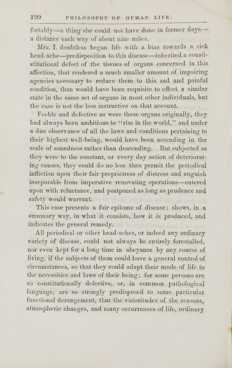 fortably—a thing she could not have done in former days— a distance each way of about nine miles. Mrs. I. doubtless began life with a bias towards a sick head-ache—predisposition to this disease—inherited a const i- stitutional defect of the tissues of organs concerned in this affection, that rendered a much smaller amount of impairing agencies necessary to reduce them to this sad and painful condition, than would have been requisite to effect a similar state in the same set of organs in most other individuals, but the case is not the less instructive on that account. Feeble and defective as were these organs originally, they had always been ambitious to rise in the world, and under a due observance of all the laws and conditions pertaining to their highest well-beino- would have been ascending in the scale of soundness rather than descending. But subjected as they were to the constant, or every day action of deteriorat- ing causes, they could do no less than permit the periodical infliction upon their fair proprietress of distress and anguish inseparable from imperative renovating operations—entered upon with reluctance, and postponed as long as prudence and safety would warrant. This case presents a fair epitome of disease; shows, in a summary way, in what it consists, how it is produced, and indicates the general remedy. All periodical or other head-aches, or indeed any ordinary variety of disease, could not always be entirely forestalled, nor even kept for a long time in abeyance by any course of living, if the subjects of them could have a general control of circumstances, so that they could adapt their mode of life to the necessities and laws of their being; for some persons are so constitutionally defective, or, in common pathological language, are so strongly predisposed to some particular functional derangement, that the vicissitudes of the seasons, atmospheric changes, and many occurrences of life, ordinary