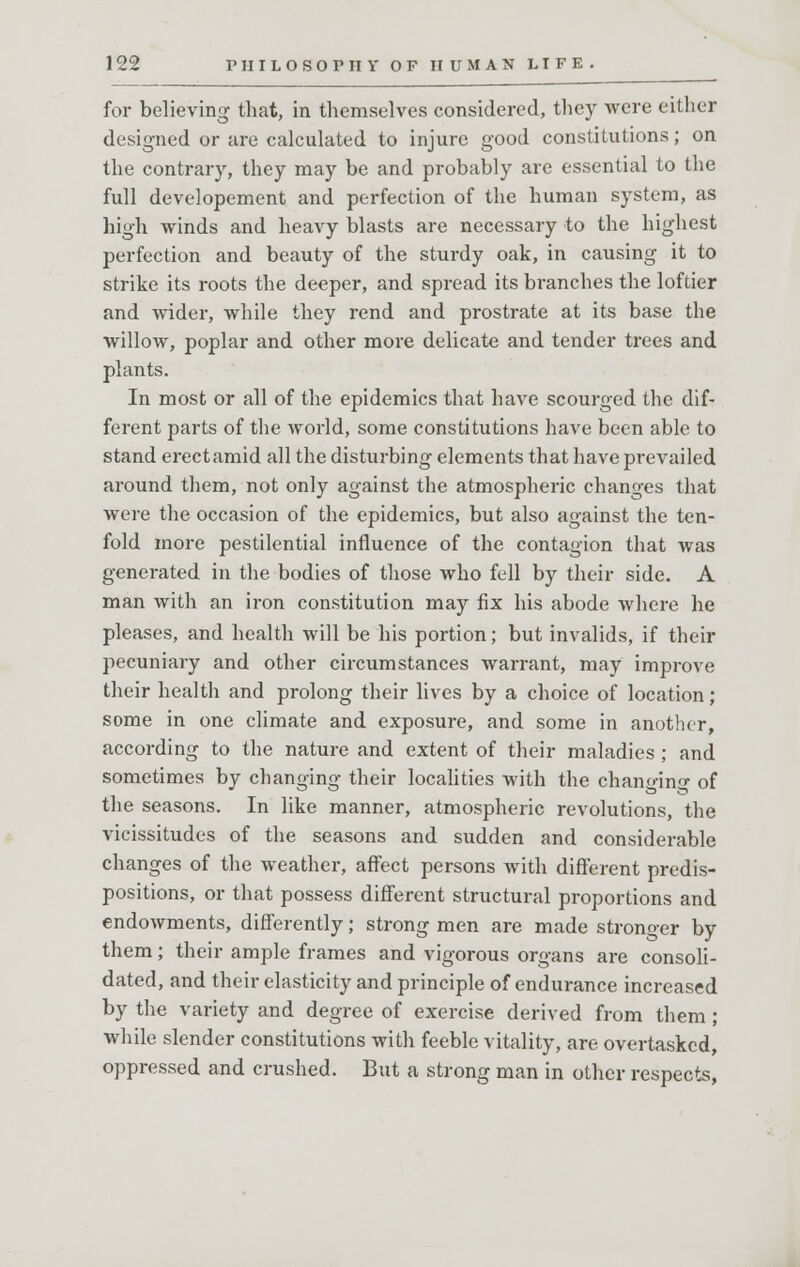 for believing that, in themselves considered, they were either designed or are calculated to injure good constitutions; on the contrary, they may be and probably are essential to the full developement and perfection of the human system, as high winds and heavy blasts are necessary to the highest perfection and beauty of the sturdy oak, in causing it to strike its roots the deeper, and spread its branches the loftier and wider, while they rend and prostrate at its base the willow, poplar and other more delicate and tender trees and plants. In most or all of the epidemics that have scourged the dif- ferent parts of the world, some constitutions have been able to stand erect amid all the disturbing elements that have prevailed around them, not only against the atmospheric changes that were the occasion of the epidemics, but also against the ten- fold more pestilential influence of the contagion that was generated in the bodies of those who fell by their side. A man with an iron constitution may fix his abode where he pleases, and health will be his portion; but invalids, if their pecuniary and other circumstances warrant, may improve their health and prolong their lives by a choice of location ; some in one climate and exposure, and some in another, according to the nature and extent of their maladies; and sometimes by changing their localities with the changing of the seasons. In like manner, atmospheric revolutions, the vicissitudes of the seasons and sudden and considerable changes of the weather, affect persons with different predis- positions, or that possess different structural proportions and endowments, differently; strong men are made stronger by them; their ample frames and vigorous organs are consoli- dated, and their elasticity and principle of endurance increased by the variety and degree of exercise derived from them ; while slender constitutions with feeble vitality, are overtasked, oppressed and crushed. But a strong man in other respects,