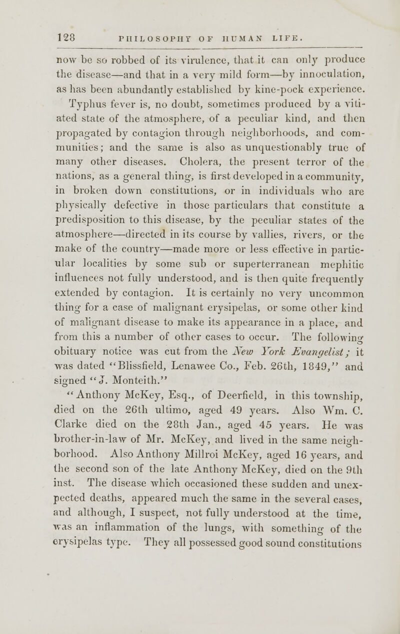 now be so robbed of its virulence, that it can only produce the disease—and that in a very mild form—by innoculation, as has been abundantly established by kine-pock experience. Typhus fever is, no doubt, sometimes produced by a viti- ated state of the atmosphere, of a peculiar kind, and then propagated by contagion through neighborhoods, and com- munities ; and the same is also as unquestionably true of many other diseases. Cholera, the present terror of the nations, as a general thing-, is first developed in a community, in broken down constitutions, or in individuals who are physically defective in those particulars that constitute a predisposition to this disease, by the peculiar states of the atmosphere—directed in its course by vallies, rivers, or the make of the country—made more or less effective in partic- ular localities by some sub or superterranean mephitic- influences not fully understood, and is then quite frequently extended by contagion. It is certainly no very uncommon thing for a case of malignant erysipelas, or some other kind of malignant disease to make its appearance in a place, and from this a number of other cases to occur. The following obituary notice was cut from the New York Evangelist; it was dated Blissfield, Lenawee Co., Feb. 26th, 1849, and signed J. Monteith.  Anthony McKey, Esq., of Deerfield, in this township, died on the 26th ultimo, aged 49 years. Also Wm. C. Clarke died on the 28th Jan., aged 45 years. He was brother-in-law of Mr. McKey, and lived in the same neigh- borhood. Also Anthony Millroi McKey, aged 16 years, and the second son of the late Anthony McKey, died on the 9th inst. The disease which occasioned these sudden and unex- pected deaths, appeared much the same in the several cases, and although, I suspect, not fully understood at the time, was an inflammation of the lungs, with something of the erysipelas type. They all possessed good sound constitutions