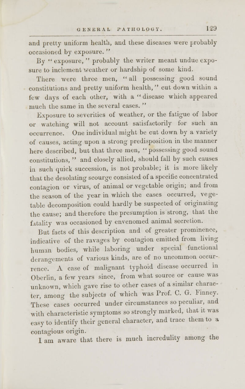 and pretty uniform health, and these diseases were probably occasioned by exposure.  By  exposure,  probably the writer meant undue expo- sure to inclement weather or hardship of some kind. There were three men,  all possessing good sound constitutions and pretty uniform health, cut down within a few days of each other, with a  disease which appeared much the same in the several cases.  Exposure to severities of weather, or the fatigue of labor or watching will not account satisfactorily for such an occurrence. One individual might be cut down by a variety of causes, acting upon a strong predisposition in the manner here described, but that three men, possessing good sound constitutions,  and closely allied, should fall by such causes in such quick succession, is not probable; it is more likely that the desolating scourge consisted of a specific concentrated contagion or virus, of animal or vegetable origin; and from the season of the year in which the cases occurred, vege- table decomposition could hardly be suspected of originating the cause; and therefore the presumption is strong, that the fatality was occasioned by envenomed animal secretion. But facts of this description and of greater prominence, indicative of the ravages by contagion emitted from living human bodies, while laboring under special functional derangements of various kinds, are of no uncommon occur- rence. A case of malignant typhoid disease occurred in Obcrlin, a few years since, from what source or cause was unknown, which gave rise to other cases of a similar charac- ter, among the subjects of which was Prof. C. G. Finney. These cases occurred under circumstances so peculiar, and with characteristic symptoms so strongly marked, that it was easy to identify their general character, and trace them to a contagious origin. I am aware that there is much incredulity among the