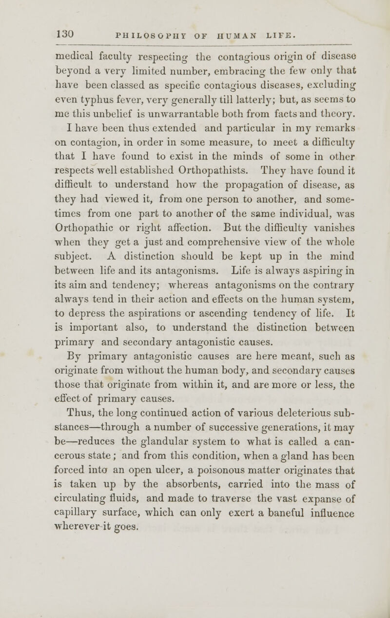 medical faculty respecting the contagious origin of disease beyond a very limited number, embracing the few only that have been classed as specific contagious diseases, excluding even typhus fever, very generally till latterly; but, as seems to me this unbelief is unwarrantable both from facts and theory. I have been thus extended and particular in my remarks on contagion, in order in some measure, to meet a difficulty that I have found to exist in the minds of some in other respects well established Orthopathists. They have found it difficult to understand how the propagation of disease, as they had viewed it, from one person to another, and some- times from one part to another of the same individual, was Orthopathic or right affection. But the difficulty vanishes when they get a just and comprehensive view of the whole subject. A distinction should be kept up in the mind between life and its antagonisms. Life is always aspiring in its aim and tendency; whereas antagonisms on the contrary always tend in their action and effects on the human system, to depress the aspirations or ascending tendency of life. It is important also, to understand the distinction between primary and secondary antagonistic causes. By primary antagonistic causes are here meant, such as originate from without the human body, and secondary causes those that originate from within it, and are more or less, the effect of primary causes. Thus, the long continued action of various deleterious sub- stances—through a number of successive generations, it may be—reduces the glandular system to what is called a can- cerous state ; and from this condition, when a gland has been forced into an open ulcer, a poisonous matter originates that is taken up by the absorbents, carried into the mass of circulating fluids, and made to traverse the vast expanse of capillary surface, which can only exert a baneful influence wherever it goes.