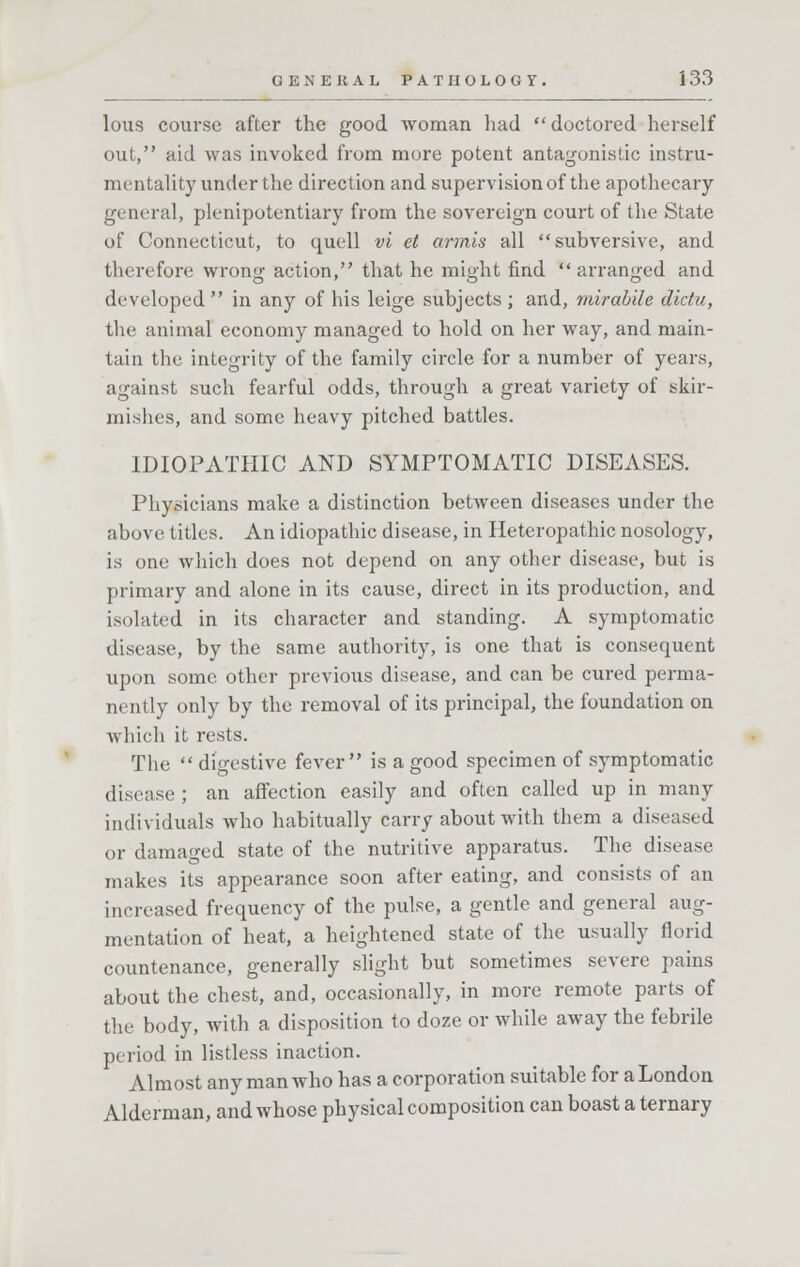 lous course after the good woman had doctored herself out, aid was invoked from more potent antagonistic instru- mentality under the direction and supervision of the apothecary general, plenipotentiary from the sovereign court of the State of Connecticut, to quell vi el armis all subversive, and therefore wrong action, that he might find arranged and developed  in any of his leige subjects ; and, mirabile dictii, the animal economy managed to hold on her way, and main- tain the integrity of the family circle for a number of years, against such fearful odds, through a great variety of skir- mishes, and some heavy pitched battles. IDIOPATHIC AND SYMPTOMATIC DISEASES. Physicians make a distinction between diseases under the above titles. An idiopathic disease, in Heteropathic nosology, is one which does not depend on any other disease, but is primary and alone in its cause, direct in its production, and isolated in its character and standing. A symptomatic disease, by the same authority, is one that is consequent upon some other previous disease, and can be cured perma- nently only by the removal of its principal, the foundation on which it rests. The  digestive fever is a good specimen of symptomatic disease ; an affection easily and often called up in many individuals who habitually carry about with them a diseased or damaged state of the nutritive apparatus. The disease makes its appearance soon after eating, and consists of an increased frequency of the pulse, a gentle and general aug- mentation of heat, a heightened state of the usually florid countenance, generally slight but sometimes severe pains about the chest, and, occasionally, in more remote parts of the body, with a disposition to doze or while away the febrile period in listless inaction. Almost any man who has a corporation suitable for a London Alderman, and whose physical composition can boast a ternary