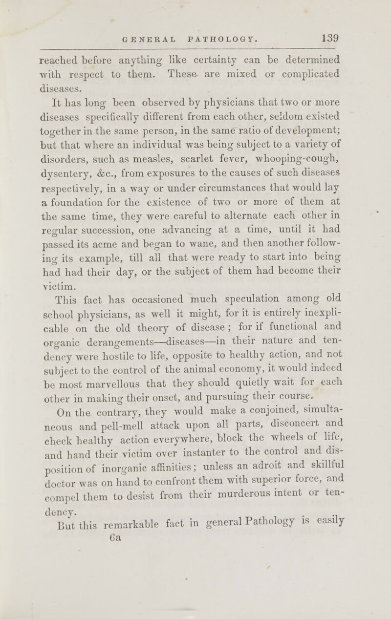 reached before anything like certainty can be determined with respect to them. These are mixed or complicated diseases. It has long been observed by physicians that two or more diseases specifically different from each other, seldom existed together in the same person, in the same ratio of development; but that where an individual was being subject to a variety of disorders, such as measles, scarlet fever, whooping-cough, dysentery, &c, from exposures to the causes of such diseases respectively, in a way or under circumstances that would lay a foundation for the existence of two or more of them at the same time, they were careful to alternate each other in regular succession, one advancing at a time, until it had passed its acme and began to wane, and then another follow- ing its example, till all that were ready to start into being had had their day, or the subject of them had become their victim. This fact has occasioned much speculation among old school physicians, as well it might, for it is entirely inexpli- cable on the old theory of disease ; for if functional and organic derangements—diseases—in their nature and ten- dency were hostile to life, opposite to healthy action, and not subject to the control of the animal economy, it would indeed be most marvellous that they should quietly wait for each other in making their onset, and pursuing their course. On the contrary, they would make a conjoined, simulta- neous and pell-mell attack upon all parts, disconcert and check healthy action everywhere, block the wheels of life, and hand their victim over instanter to the control and dis- position of inorganic affinities; unless an adroit and skillful doctor was on hand to confront them with superior force, and compel them to desist from their murderous intent or ten- But this remarkable fact in general Pathology is easily 6a