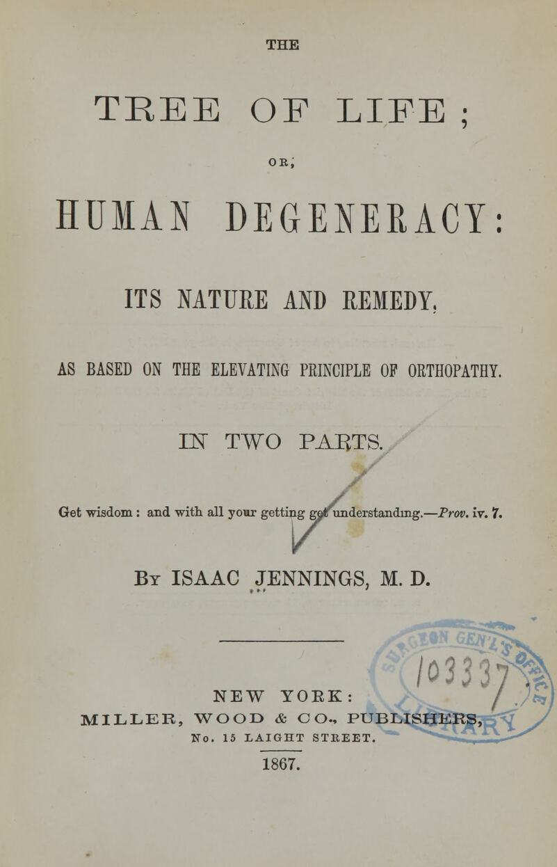 THE TREE OF LIFE ; ok; HUMAN DEGENERACY: ITS NATURE AND REMEDY., AS BASED ON THE ELEVATING PRINCIPLE OP ORTHOPATHY. IN TWO PARTS. Get wisdom : and with all your getting gor understanding.—Prov. iv. 7, By ISAAC JENNINGS, M. D. NEW YOKE: MILLER, WOOD & CO., PUBLI No. 15 LAIGHT STEEET. 1867.