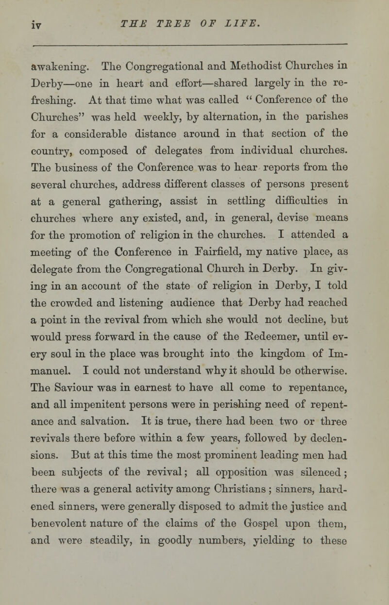 awakening. The Congregational and Methodist Churches in Derby—one in heart and effort—shared largely in the re- freshing. At that time what was called  Conference of the Churches was held weekly, by alternation, in the parishes for a considerable distance around in that section of the country, composed of delegates from individual churches. The business of the Conference was to hear reports from the several churches, address different classes of persons present at a general gathering, assist in settling difficulties in churches where any existed, and, in general, devise means for the promotion of religion in the churches. I attended a meeting of the Conference in Fairfield, my native place, as delegate from the Congregational Church in Derby. In giv- ing in an account of the state of religion in Derby, I told the crowded and listening audience that Derby had reached a point in the revival from which she would not decline, but would press forward in the cause of the Redeemer, until ev- ery soul in the place was brought into the kingdom of Im- manuel. I could not understand why it should be otherwise. The Saviour was in earnest to have all come to repentance, and all impenitent persons were in perishing need of repent- ance and salvation. It is true, there had been two or three revivals there before within a few years, followed by declen- sions. But at this time the most prominent leading men had been subjects of the revival; all opposition was silenced; there was a general activity among Christians; sinners, hard- ened sinners, were generally disposed to admit the justice and benevolent nature of the claims of the Gospel upon them, and were steadily, in goodly numbers, yielding to these