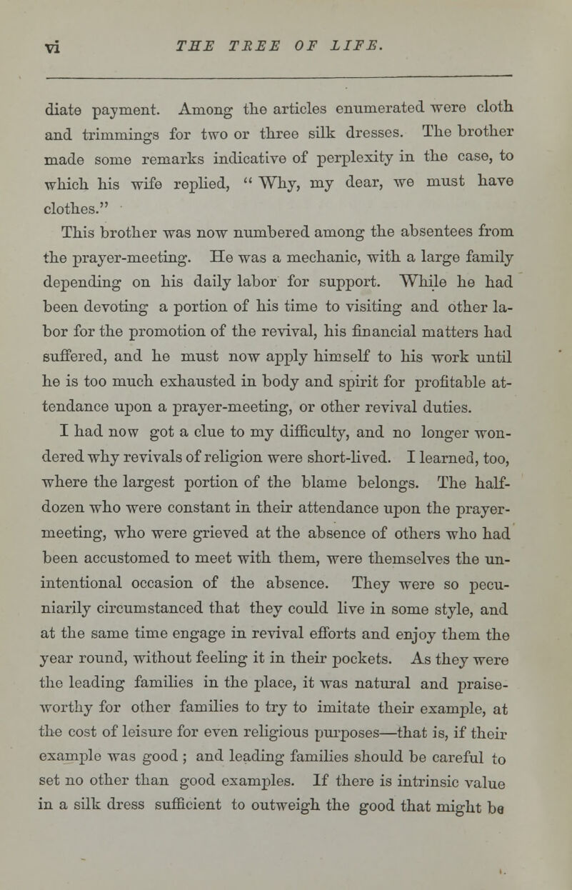 diate payment. Among the articles enumerated were cloth and trimmings for two or three silk dresses. The brother made some remarks indicative of perplexity in the case, to which his wife replied,  Why, my dear, we must have clothes. This brother was now numbered among the absentees from the prayer-meeting. He was a mechanic, with a large family depending on his daily labor for support. While he had been devoting a portion of his time to visiting and other la- bor for the promotion of the revival, his financial matters had suffered, and he must now apply himself to his work until he is too much exhausted in body and spirit for profitable at- tendance upon a prayer-meeting, or other revival duties. I had now got a clue to my difficulty, and no longer won- dered why revivals of religion were short-lived. I learned, too, where the largest portion of the blame belongs. The half- dozen who were constant in their attendance upon the prayer- meeting, who were grieved at the absence of others who had been accustomed to meet with them, were themselves the un- intentional occasion of the absence. They were so pecu- niarily circumstanced that they could live in some style, and at the same time engage in revival efforts and enjoy them the year round, without feeling it in their pockets. As they were the leading families in the place, it was natural and praise- worthy for other families to try to imitate their example, at the cost of leisure for even religious purposes—that is, if their example was good ; and leading families should be careful to set no other than good examples. If there is intrinsic value in a silk dress sufficient to outweigh the good that might be