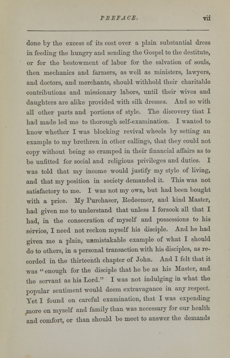 done by the excess of its cost over a plain substantial dress in feeding the hungry and sending the Gospel to the destitute, or for the bestowment of labor for the salvation of souls, then mechanics and farmers, as -well as ministers, lawyers, and doctors, and merchants, should withhold their charitable contributions and missionary labors, until their wives and daughters are alike provided with silk dresses. And so with all other parts and portions of style. The discovery that I had made led me to thorough self-examination. I wanted to know whether I was blocking revival wheels by setting an example to my brethren in other callings, that they could not copy without being so cramped in their financial affairs as to be unfitted for social and religious privileges and duties. I was told that my income would justify my style of living, and that my position in society demanded it. This was not satisfactory to me. I was not my own, but had been bought with a price. My Purchaser, Eedeemer, and kind Master, had given me to understand that unless I forsook all that I had, in the consecration of myself and possessions to his service, I need not reckon myself his disciple. And he had given me a plain, unmistakable example of what I should do to others, in a personal transaction with his disciples, as re- corded in the thirteenth chapter of John. And I felt that it was  enough for the disciple that he be as his Master, and the servant as his Lord. I was not indulging in what the popular sentiment would deem extravagance in any respect. Yet I found on careful examination, that I was expending more on myself and family than was necessary for our health and comfort, or than should be meet to answer the demands