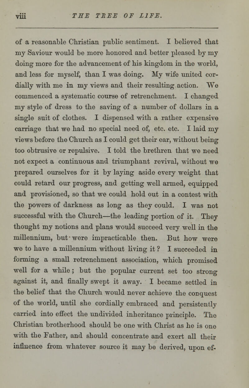 of a reasonable Christian public sentiment. I believed that my Saviour would be more honored and better pleased by my doing more for the advancement of his kingdom in the world, and less for myself, than I was doing. My wife united cor- dially with me in my views and their resulting action. We commenced a systematic course of retrenchment. I changed my style of dress to the saving of a number of dollars in a single suit of clothes. I dispensed with a rather expensive carriage that we had no special need of, etc. etc. I laid my views before the Church as I could get their ear, without being too obtrusive or repulsive. I told the brethren that we need not expect a continuous and triumphant revival, without we prepared ourselves for it by laying aside every weight that could retard our progress, and getting well armed, equipped and provisioned, so that we could hold out in a contest with the powers of darkness as long as they could. I was not successful with the Church—the leading portion of it. They thought my notions and plans would succeed very well in the millennium, but were impracticable then. But how were we to have a millennium without living it ? I succeeded in forming a small retrenchment association, which promised well for a while ; but the popular current set too strong against it, and finally swept it away. I became settled in the belief that the Church would never achieve the cod quest of the world, until she cordially embraced and persistently carried into effect the undivided inheritance principle. The Christian brotherhood should be one with Christ as he is one with the Father, and should concentrate and exert all their influence from whatever source it may be derived, upon ef-