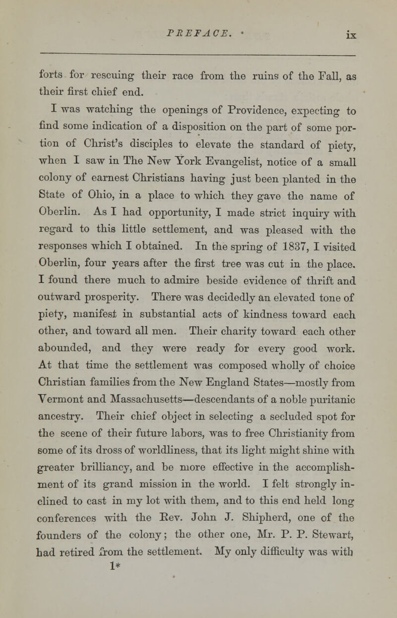 forts for rescuing their race from the ruins of the Fall, as their first chief end. I was watching the openings of Providence, expecting to find some indication of a disposition on the part of some por- tion of Christ's disciples to elevate the standard of piety, when I saw in The New York Evangelist, notice of a small colony of earnest Christians having just been planted in the State of Ohio, in a place to which they gave the name of Oberlin. As I had opportunity, I made strict inquiry with regard to this little settlement, and was pleased with the responses which I obtained. In the spring of 1837, I visited Oberlin, four years after the first tree was cut in the place. I found there much to admire beside evidence of thrift and outward prosperity. There was decidedly an elevated tone of piety, manifest in substantial acts of kindness toward each other, and toward all men. Their charity toward each other abounded, and they were ready for every good work. At that time the settlement was composed wholly of choice Christian families from the New England States—mostly from Vermont and Massachusetts—descendants of a noble puritanic ancestry. Their chief object in selecting a secluded spot for the scene of their future labors, was to free Christianity from some of its dross of worldliness, that its light might shine with greater brilliancy, and be more effective in the accomplish- ment of its grand mission in the world. I felt strongly in- clined to cast in my lot with them, and to this end held long conferences with the Eev. John J. Shipherd, one of the founders of the colony; the other one, Mr. P. P. Stewart, had retired from the settlement. My only difficulty was witb 1*