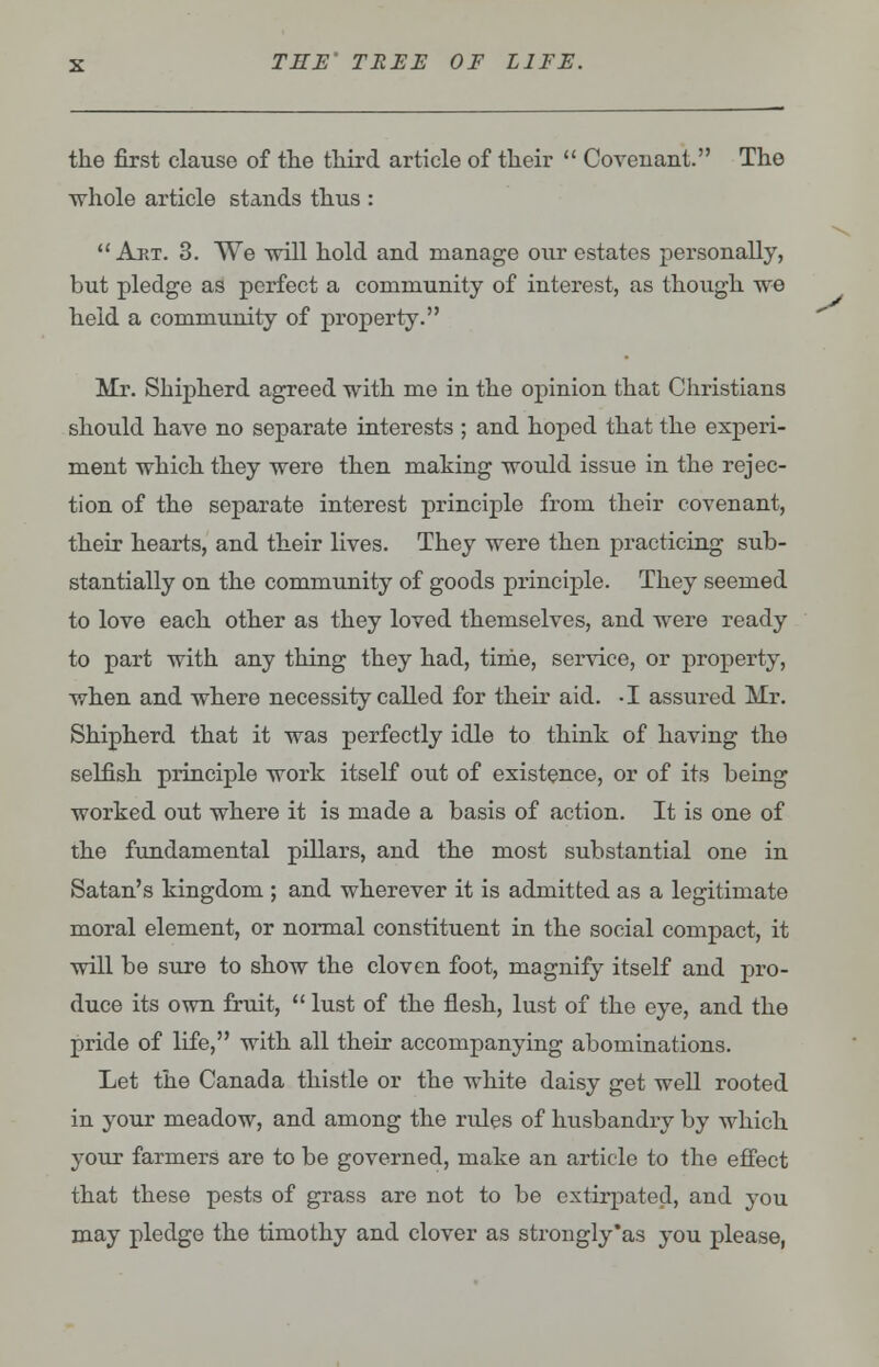 the first clause of the third article of their  Covenant. The whole article stands thus :  Art. 3. We will hold and manage our estates personally, but pledge as perfect a community of interest, as though we held a community of property. Mr. Shipherd agreed with me in the opinion that Christians should have no separate interests ; and hoped that the experi- ment which they were then making would issue in the rejec- tion of the separate interest principle from their covenant, their hearts, and their lives. They were then practicing sub- stantially on the community of goods principle. They seemed to love each other as they loved themselves, and were ready to part with any thing they had, time, service, or property, when and where necessity called for their aid. -I assured Mr. Shipherd that it was perfectly idle to think of having tho selfish principle work itself out of existence, or of its being worked out where it is made a basis of action. It is one of the fundamental pillars, and the most substantial one in Satan's kingdom ; and wherever it is admitted as a legitimate moral element, or normal constituent in the social compact, it will be sure to show the cloven foot, magnify itself and pro- duce its own fruit,  lust of the flesh, lust of the eye, and the pride of life, with all their accompanying abominations. Let the Canada thistle or the white daisy get well rooted in your meadow, and among the rules of husbandry by which your farmers are to be governed, make an article to the effect that these pests of grass are not to be extirpated, and you may pledge the timothy and clover as strongly'as you please, ^