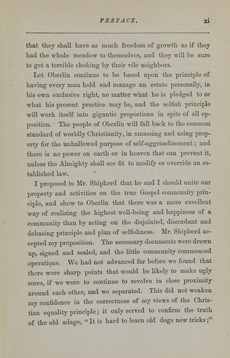 that they shall have as much freedom of growth as if they had the whole meadow to themselves, and they will be sure to get a terrible choking by their vile neighbors. Let Oberlin continue to be based upon the principle of having every man hold and manage an estate personally, in his own exclusive right, no matter what he is pledged to or what his present practice may be, and the selfish principle will work itself into gigantic proportions in spite of all op- position. The people of Oberlin will fall back to the common standard of worldly Christianity, in amassing and rising prop- erty for the unhallowed purpose of self-aggrandizement; and there is no power on earth or in heaven that can prevent it, unless the Almighty shall see fit to modify or override an es- tablished law. I proposed to Mr. Shipherd that he and I should unite our property and activities on the true Gospel community prin- ciple, and show to Oberlin that there was a more excellent way of realizing the highest well-being and happiness of a community than by acting on the disjointed, discordant and debasing principle and plan of selfishness. Mr. Shipherd ac- cepted my proposition. The necessary documents were drawn up, signed and sealed, and the little community commenced operations. We had not advanced far before we found that there were sharp points that would be likely to make ugly sores, if we were to continue to revolve in close proximity around each other, and we separated. This did not weaken my confidence in the correctness of my views of the Chris- tian equality principle; it only served to confirm the truth of the old adage,  It is hard to learn old dogs new tricks;