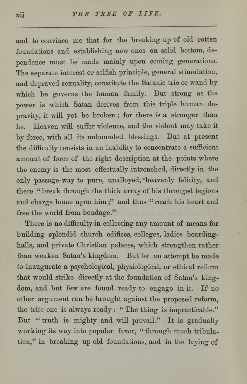 and to convince me that for the breaking up of old rotten foundations and establishing new ones on solid bottom, de- pendence must be made mainly upon coming generations. The separate interest or selfish principle, general stimulation, and depraved sexuality, constitute the Satanic trio or wand by which he governs the human family. But strong as the power is which Satan derives from this triple human de- pravity, it will yet be broken ; for there is a stronger than he. Heaven will suffer violence, and the violent may take it by force, with all its unbounded blessings. But at present the difficulty consists in an inability to concentrate a sufficient amount of force of the right description at the points where the enemy is the most effectually intrenched, directly in the only passage-way to pure, unalloyed, *heavenly felicity, and there  break through the thick array of his thronged legions and charge home upon him; and thus reach his heart and free the world from bondage. There is no difficulty in collecting any amount of means for building splendid church edifices, colleges, ladies boarding- halls, and private Christian palaces, which strengthen rather than weaken Satan's kingdom. But let an attempt be made to inaugurate a psychological, physiological, or ethical reform that would strike directly at the foundation of Satan's king- dom, and but few are found ready to engage in it. If no other argument can be brought against the proposed reform, the trite one is always ready :  The thing is impracticable. But  truth is mighty and will prevail. It is gradually working its way into popular favor,  through much tribula- tion, in breaking up old foundations, and in the laying of