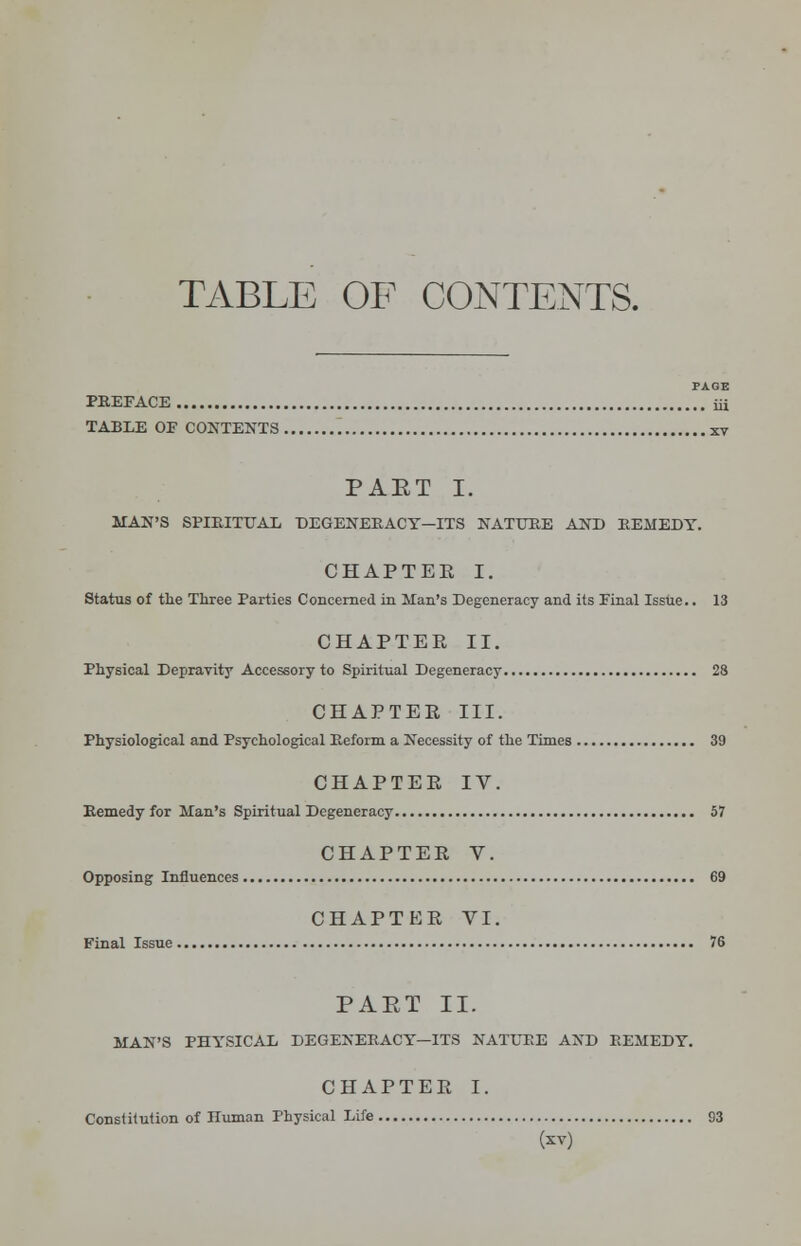 TABLE OF CONTENTS. PAGE PREFACE iii TABLE OE CONTENTS xv PAET I. MAN'S SPIRITUAL DEGENERACY—ITS NATURE AND REMEDY. CHAPTER I. Status of the Three Parties Concerned in Man's Degeneracy and its Einal Issue.. 13 CHAPTER II. Physical Depravity Accessory to Spiritual Degeneracy 28 CHAPTER III. Physiological and Psychological Preform a Necessity of the Times 39 CHAPTER IV. Remedy for Man's Spiritual Degeneracy 57 CHAPTER V. Opposing Influences 69 CHAPTER VI. Final Issue 76 PAET II. MAN'S PHYSICAL DEGENERACY—ITS NATURE AND REMEDY. CHAPTER I. Constitution of Iluman Physical Life B3