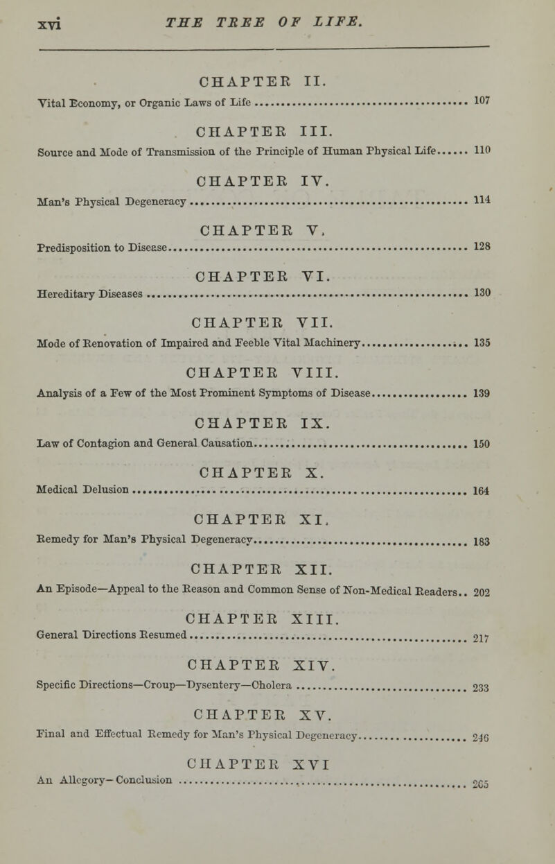 CHAPTER II. Vital Economy, or Organic Laws of Life 107 CHAPTER III. Source and Mode of Transmission of the Principle of Human Physical Life 110 CHAPTER IV. Man's Physical Degeneracy 114 CHAPTER V. Predisposition to Disease 128 CHAPTER VI. Hereditary Diseases 130 CHAPTER VII. Mode of Kenovation of Impaired and Feeble Vital Machinery 135 CHAPTER VIII. Analysis of a Few of the Most Prominent Symptoms of Disease 139 CHAPTER IX. Law of Contagion and General Causation 150 CHAPTER X. Medical Delusion 164 CHAPTER XI. Remedy for Man's Physical Degeneracy 183 CHAPTER XII. An Episode—Appeal to the Reason and Common Sense of Non-Medical Readers.. 202 CHAPTER XIII. General Directions Resumed 217 CHAPTER XIV. Specific Directions—Croup—Dysentery—Cholera 233 CHAPTER XV. Final and Effectual Remedy for Man's Physical Degeneracy 2-JG CHAPTER XVI An Allegory— Conclusion 2C5