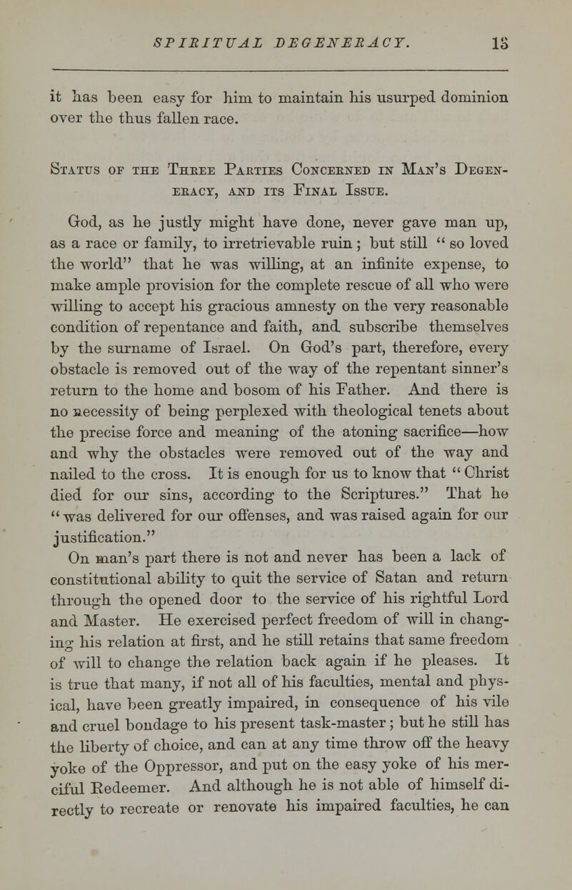 it has been easy for him to maintain his usurped dominion over the thus fallen race. Status of the Thbee Pahties Concebned in Man's Degen- EEACr, AND ITS FlNAL IsSTJE. God, as he justly might have done, never gave man up, as a race or family, to irretrievable ruin; but still '' so loved the world that he was willing, at an infinite expense, to make ample provision for the complete rescue of all who were willing to accept his gracious amnesty on the very reasonable condition of repentance and faith, and subscribe themselves by the surname of Israel. On God's part, therefore, every obstacle is removed out of the way of the repentant sinner's return to the home and bosom of his Father. And there is no necessity of being perplexed with theological tenets about the precise force and meaning of the atoning sacrifice—how and why the obstacles were removed out of the way and nailed to the cross. It is enough for us to know that  Christ died for our sins, according to the Scriptures. That he  was delivered for our offenses, and was raised again for our justification. On man's part there is not and never has been a lack of constitutional ability to quit the service of Satan and return through the opened door to the service of his rightful Lord and Master. He exercised perfect freedom of will in chang- ing his relation at first, and he still retains that same freedom of will to change the relation back again if he pleases. It is true that many, if not all of his faculties, mental and phys- ical, have been greatly impaired, in consequence of his vile and cruel bondage to his present task-master; but he still has the liberty of choice, and can at any time throw off the heavy yoke of the Oppressor, and put on the easy yoke of his mer- ciful Eedeemer. And although he is not able of himself di- rectly to recreate or renovate his impaired faculties, he can