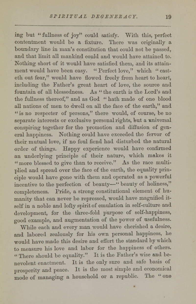 ing but  fullness of joy could satisfy. With this, perfect contentment would be a fixture. There was originally a boundary line in man's constitution that could not be passed, and that Kniit all mankind could and woidd have attained to. Nothing short of it would have satisfied them, and its attain- ment would have been easy.  Perfect love, which  cast- eth out fear, would have flowed freely from heart to heart, including the Father's great heart of love, the source and fountain of all blessedness. As  the earth is the Lord's and the fullness thereof, and as God  hath made of one blood all nations of men to dwell on all the face of the earth, and  is no respecter of persons, there would, of course, be no separate interests or exclusive personal rights, but a universal conspiring together for the promotion and diffusion of gen- eral happiness. Nothing could have exceeded the fervor of their mutual love, if no foul fiend had disturbed the natural order of things. Happy experience would have confirmed an underlying principle of their nature, which makes it more blessed to give than to receive. As the race multi- plied and spread over the face of the earth, the equality prin- ciple woidd have gone with them and operated as a powerful incentive to the perfection of beauty— beauty of holiness, completeness. Pride, a strong constitutional element of hu- manity that can never be repressed, would have magnified it- self in a noble and lofty spirit of emulation in self-culture and development, for the three-fold purpose of self-happiness, good example, and augmentation of the power of usefulness. While each and every man would have cherished a desire, and labored zealously for his own personal happiness, he would have made this desire and effort the standard by which to measure his love and labor for the happiness of others.  There should be equality. It is the Father's wise and be- nevolent enactment. It is the only sure and safe basis of prosperity and peace. It is the most simple and economical mode of managing a household or a republic. The  one