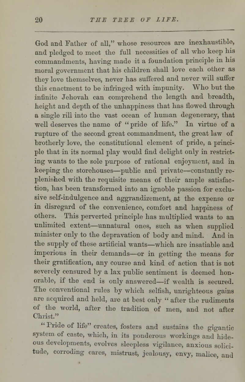 God and Father of all, whose resources are inexhaustible, and pledged to meet the full necessities of all who keep his commandments, having made it a foundation principle iu his moral government that his children shall love each other as they love themselves, never has suffered and never will suffer this enactment to be infringed with impunity. Who but the infinite Jehovah can comprehend the length and breadth, height and depth of the unhappiness that has flowed through a single rill into the vast ocean of human degeneracy, that well deserves the name of  pride of life. In virtue of a rupture of the second great commandment, the great law of brotherly love, the constitutional element of pride, a princi- ple that in its normal play would find delight only in restrict- ing wants to the sole purpose of rational enjoyment, and in keeping the storehouses—public and private—constantly re- plenished with the requisite means of their ample satisfac- tion, has been transformed into an ignoble passion for exclu- sive self-indulgence and aggrandizement, at the expense or in disregard of the convenience, comfort and happiness of others. This perverted principle has multiplied wants to an unlimited extent—unnatural ones, such as when supplied minister only to the depravation of body and mind. And in the supply of these artificial wants—which are insatiable and imperious in their demands—or in getting the means for their gratification, any course and kind of action that is not severely censured by a lax public sentiment is deemed hon- orable, if the end is only answered—if wealth is secured. The conventional rules by which selfish, unrighteous gains are acquired and held, are at best only  after the rudiments of the world, after the tradition of men, and not after Christ.  Pride of life creates, fosters and sustains the gigantic system of caste, which, in its ponderous workings and hide- ous developments, evolves sleepless vigilance, anxious solici- tude, corroding cares, mistrust, jealousy, envy, malice, and