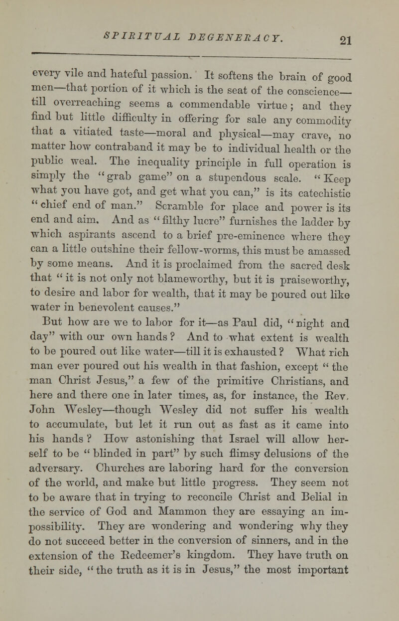 every vile and hateful passion. It softens the brain of good men—that portion of it which is the seat of the conscience- till overreaching seems a commendable virtue; and they find but little difficulty in offering for sale any commodity that a vitiated taste—moral and physical—may crave no matter how contraband it may be to individual health or the public weal. The inequality principle in full operation is simply the  grab game on a stupendous scale.  Keep what you have got, and get what you can, is its catechistic  chief end of man. Scramble for place and power is its end and aim. And as  filthy lucre furnishes the ladder by which aspirants ascend to a brief pre-eminence where they can a little outshine their fellow-worms, this must be amassed by some means. And it is proclaimed from the sacred desk that  it is not only not blameworthy, but it is praiseworthy, to desire and labor for wealth, that it may be poured out like water in benevolent causes. But how are we to labor for it—as Paul did, night and day with our own hands ? And to what extent is wealth to be poured out like water—till it is exhausted ? What rich man ever poured out his wealth in that fashion, except  the man Christ Jesus, a few of the primitive Christians, and here and there one in later times, as, for instance, the Bev, John Wesley—though Wesley did not suffer his wealth to accumulate, but let it run out as fast as it came into his hands ? How astonishing that Israel will allow her- self to be  blinded in part by such flimsy delusions of the adversary. Churches are laboring hard for the conversion of the world, and make but little progress. They seem not to be aware that in trying to reconcile Christ and Belial in the service of God and Mammon they are essaying an im- possibility. They are wondering and wondering why they do not succeed better in the conversion of sinners, and in the extension of the Bedeemer's kingdom. They have truth on their side, the truth as it is in Jesus, the most important